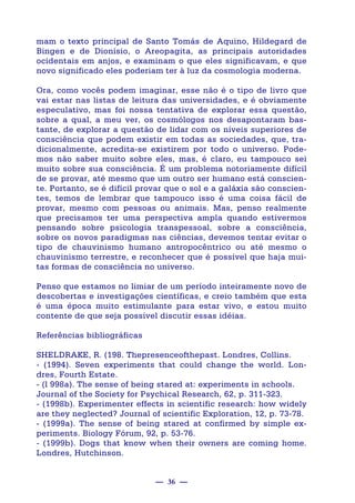 — 36 —
mam o texto principal de Santo Tomás de Aquino, Hildegard de
Bingen e de Dionísio, o Areopagita, as principais autoridades
ocidentais em anjos, e examinam o que eles significavam, e que
novo significado eles poderiam ter à luz da cosmologia moderna.
Ora, como vocês podem imaginar, esse não é o tipo de livro que
vai estar nas listas de leitura das universidades, e é obviamente
especulativo, mas foi nossa tentativa de explorar essa questão,
sobre a qual, a meu ver, os cosmólogos nos desapontaram bas-
tante, de explorar a questão de lidar com os níveis superiores de
consciência que podem existir em todas as sociedades, que, tra-
dicionalmente, acredita-se existirem por todo o universo. Pode-
mos não saber muito sobre eles, mas, é claro, eu tampouco sei
muito sobre sua consciência. É um problema notoriamente difícil
de se provar, até mesmo que um outro ser humano está conscien-
te. Portanto, se é difícil provar que o sol e a galáxia são conscien-
tes, temos de lembrar que tampouco isso é uma coisa fácil de
provar, mesmo com pessoas ou animais. Mas, penso realmente
que precisamos ter uma perspectiva ampla quando estivermos
pensando sobre psicologia transpessoal, sobre a consciência,
sobre os novos paradigmas nas ciências, devemos tentar evitar o
tipo de chauvinismo humano antropocêntrico ou até mesmo o
chauvinismo terrestre, e reconhecer que é possível que haja mui-
tas formas de consciência no universo.
Penso que estamos no limiar de um período inteiramente novo de
descobertas e investigações científicas, e creio também que esta
é uma época muito estimulante para estar vivo, e estou muito
contente de que seja possível discutir essas idéias.
Referências bibliográficas
SHELDRAKE, R. (198. Thepresenceofthepast. Londres, Collins.
- (1994). Seven experiments that could change the world. Lon-
dres, Fourth Estate.
- (l 998a). The sense of being stared at: experiments in schools.
Journal of the Society for Psychical Research, 62, p. 311-323.
- (1998b). Experimenter effects in scientific research: how widely
are they neglected? Journal of scientific Exploration, 12, p. 73-78.
- (1999a). The sense of being stared at confirmed by simple ex-
periments. Biology Fórum, 92, p. 53-76.
- (1999b). Dogs that know when their owners are coming home.
Londres, Hutchinson.
 
