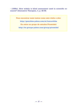— 37 —
- (1999c). How widely is blind assessment used in scientifíc re-
search? Alternative Therapies, 5, p. 88-90.
Para encontrar mais textos como este visite o site:
http://geocities.yahoo.com.br/luxcuritiba
Ou entre no grupo de estudos Piramidal:
http://br.groups.yahoo.com/group/piramidal
 