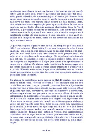 — 4 —
mudanças complexas no córtex óptico e em outras partes do cé-
rebro. Até aí tudo bem. Tudo o que pode ser analisado, foi anali-
sado pêlos métodos da neurofïsiologia, e assim por diante. Mas
então algo muito estranho ocorre: vocês formam uma imagem
subjetiva de mim, em algum lugar dentro de sua cabeça. Bem,
não existe nenhuma explicação para que você deva formar essa
imagem, na verdade, algumas pessoas chamariam isso de 'hard
problem', o problema difícil da consciência. Mas ainda mais mis-
terioso é o fato de que você não sente que a minha imagem está
localizada dentro de sua cabeça. O que imagino é que você vi-
vência sua imagem de mim, como se ela estivesse localizada no
lugar onde eu estou.
O que vou sugerir agora é uma idéia tão simples que fica muito
difícil de entender. Essa idéia é que sua imagem de mim é uma
imagem - ela está na sua mente. Mas ao mesmo tempo, sua ima-
gem de mim está localizada exatamente onde parece estar, ou
seja, aqui, e não dentro de sua cabeça. Ela está localizada fora de
sua cabeça, no ambiente, onde a imagem parece estar. Esse fato
tão simples da experiência é algo que todos nós aprendemos a
negar ou a rejeitar. Os dados mais imediatos de nossa experiên-
cia foram rejeitados a favor de uma teoria atribuída a Descartes e
a outros filósofos, e o curioso é que essa visão das coisas domina
nosso pensamento, e com isso faz com que neguemos nossa ex-
periência mais imediata.
Os alunos de psicologia, pelo menos na Grã-Bretanha, que foram
criados tendo essa rejeição reforçada - no primeiro ano de seu
curso lhes ensinam que, no passado, pessoas burras e ignorantes
pensavam que a percepção ocorria porque algo saía de seus olhos
enquanto que nós, modernos, pessoas inteligentes e instruídas,
sabemos que ela ocorre porque a luz entra nos olhos. A teoria da
intromissão da percepção é tratada como se fosse a única verda-
de. É claro, as teorias tradicionais não negam que algo entra nos
olhos, mas na maior parte do mundo acredita-se que a visão en-
volve um movimento para fora, bem assim como um movimento
para dentro. E essa idéia de que algo entra e sai é o que estou
lhes sugerindo agora. Acho que quando vemos coisas nós proje-
tamos imagens daquilo que estamos vendo, que normalmente
coincidem com o lugar onde as coisas que estamos vendo estão,
ou seja, sua imagem de mim projetada coincide com o lugar onde
eu estou. Se não fosse assim, ela seria uma ilusão ou uma aluci-
nação.
 