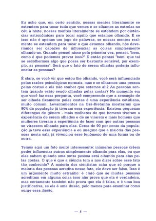 — 5 —
Eu acho que, em certo sentido, nossas mentes literalmente se
estendem para tocar tudo que vemos e se olhamos as estrelas no
céu à noite, nossas mentes literalmente se estendem por distân-
cias astronômicas para tocar aquilo que estamos olhando. E se
isso não é apenas um jogo de palavras, se nossas mentes real-
mente se estendem para tocar o que estamos olhando, nós deve-
ríamos ser capazes de influenciar as coisas simplesmente
olhando-as. Quando pensei nisso pela primeira vez, pensei, "bem,
como é que podemos provar isso?" E então pensei "bem, que tal
se escolhermos algo que possa ser bastante sensível, por exem-
plo, as pessoas". Será que o fato de serem olhadas poderia influ-
enciar as pessoas?
É claro, se você vir que estou lhe olhando, você será influenciado
pelas razões psicológicas normais, mas e se olharmos uma pessoa
pelas costas e ela não souber que estamos ali? As pessoas sen-
tem quando estão sendo olhadas pelas costas? No momento em
que você faz essa pergunta, você compreende que a sensação de
ser olhada fixamente pelas costas é uma experiência cotidiana,
muito comum. Levantamentos na Grã-Bretanha mostraram que
90% da população já tiveram essa experiência. Existem pequenas
diferenças de gênero - mais mulheres do que homens tiveram a
experiência de serem olhados e de se virarem e mais homens que
mulheres tiveram a experiência de fazer com que outras pessoas
se virassem olhando para elas. Cerca de 90 por cento da popula-
ção já teve essa experiência e eu imagino que a maioria das pes-
soas nesta sala já vivenciou esse fenômeno de uma forma ou de
outra.
Temos aqui um fato muito interessante: inúmeras pessoas crêem
poder influenciar outras simplesmente olhando para elas, ou que
elas sabem quando uma outra pessoa está olhando para elas pe-
las costas. O que é que a ciência tem a nos dizer sobre esse fato
tão conhecido? A maioria dos cientistas acha que só porque a
maioria das pessoas acredita nesse fato, ele deve ser falso. Isso é
um argumento muito estranho: é claro que se muitas pessoas
acreditam em alguma coisa isso não prova que ela é verdadeira,
mas certamente também não prova que ela é falsa, e é uma boa
justificativa, se ela é uma ilusão, pelo menos para examinar como
surge essa ilusão.
 