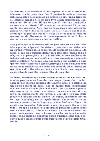 — 6 —
No entanto, esse fenômeno é uma espécie de tabu, e esteve to-
talmente fora da pauta científica. É possível ler toda a literatura
publicada sobre esse assunto no espaço de uma única tarde ou,
se lermos o sumário dele em meu livro Seven experiments, leva-
remos uns 10 minutos. Há menos que 10 trabalhos publicados
sobre o assunto desde 1890 e essa é uma área que foi incrivel-
mente negligenciada. Acho que os psicólogos a negligenciaram
porque tiveram todas essas aulas em seu primeiro ano lhes di-
zendo que só pessoas burras e ridículas acreditam na idéia de
que algo sai do olho, e eles não querem parecer burros, é claro, e
por isso nunca mencionam o fato em público.
Mas penso que o verdadeiro motivo para isso ter sido um tema
tabu é porque, à época do Iluminismo, quando muitos intelectuais
na Europa tiveram a idéia da marcha do progresso da ciência e da
razão, o que eles queriam deixar para trás eram coisas como a
religião, a superstição e a irracionalidade, e esse fenômeno da
influência dos olhos foi classificado como superstição e rejeitado
pêlos cientistas. Acho que uma das razões que contribuiu para
que ele fosse classificado como superstição é que no mundo todo
existe muito folclore sobre o poder dos olhos, do olhar. Acreditam
que você pode influenciar as pessoas ou animais, ou crianças, ou
coisas olhando para elas, apenas olhando para elas.
Na Índia, acreditam que se um homem santo ou uma mulher san-
ta olhar para você, você recebe uma bênção desse olhar, do dar-
shan porque darshan significa literalmente olhar, e, portanto, há
um efeito positivo no olhar. Mas no mundo todo encontramos
também muitas crenças populares que dizem que se uma pessoa
olha para outra, ou para uma criança, ou para um animal, com
raiva, ou especialmente com inveja, o olhar dela terá um efeito
prejudicial naquilo que foi olhado. Em inglês, chamamos isso de
evil eye (olho mau); em português diz-se "mal olhado" e há um
nome em quase todas as línguas para esse fenômeno. E por que
existe uma crença tão forte nisso, e por que ela era tão forte em
toda a Europa e ainda é forte em muitas partes da Europa e por
todo o mundo árabe, na Índia e na África, encontramos essa cren-
ça em praticamente todos os lugares, eu acho que essa é uma das
razões pelas quais os cientistas nunca quiseram lidar com o as-
sunto. Eles a classificaram como superstição e a rejeitaram total-
mente.
 
