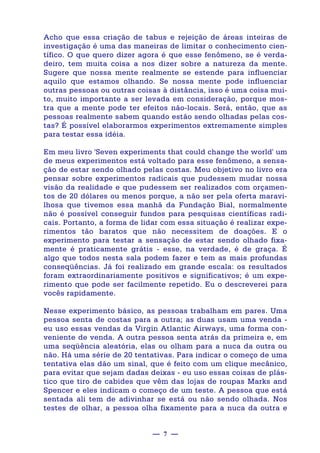 — 7 —
Acho que essa criação de tabus e rejeição de áreas inteiras de
investigação é uma das maneiras de limitar o conhecimento cien-
tífico. O que quero dizer agora é que esse fenômeno, se é verda-
deiro, tem muita coisa a nos dizer sobre a natureza da mente.
Sugere que nossa mente realmente se estende para influenciar
aquilo que estamos olhando. Se nossa mente pode influenciar
outras pessoas ou outras coisas à distância, isso é uma coisa mui-
to, muito importante a ser levada em consideração, porque mos-
tra que a mente pode ter efeitos não-locais. Será, então, que as
pessoas realmente sabem quando estão sendo olhadas pelas cos-
tas? É possível elaborarmos experimentos extremamente simples
para testar essa idéia.
Em meu livro 'Seven experiments that could change the world' um
de meus experimentos está voltado para esse fenômeno, a sensa-
ção de estar sendo olhado pelas costas. Meu objetivo no livro era
pensar sobre experimentos radicais que pudessem mudar nossa
visão da realidade e que pudessem ser realizados com orçamen-
tos de 20 dólares ou menos porque, a não ser pela oferta maravi-
lhosa que tivemos essa manhã da Fundação Bial, normalmente
não é possível conseguir fundos para pesquisas científicas radi-
cais. Portanto, a forma de lidar com essa situação é realizar expe-
rimentos tão baratos que não necessitem de doações. E o
experimento para testar a sensação de estar sendo olhado fixa-
mente é praticamente grátis - esse, na verdade, é de graça. É
algo que todos nesta sala podem fazer e tem as mais profundas
conseqüências. Já foi realizado em grande escala: os resultados
foram extraordinariamente positivos e significativos; é um expe-
rimento que pode ser facilmente repetido. Eu o descreverei para
vocês rapidamente.
Nesse experimento básico, as pessoas trabalham em pares. Uma
pessoa senta de costas para a outra; as duas usam uma venda -
eu uso essas vendas da Virgin Atlantic Airways, uma forma con-
veniente de venda. A outra pessoa senta atrás da primeira e, em
uma seqüência aleatória, elas ou olham para a nuca da outra ou
não. Há uma série de 20 tentativas. Para indicar o começo de uma
tentativa elas dão um sinal, que é feito com um clique mecânico,
para evitar que sejam dadas deixas - eu uso essas coisas de plás-
tico que tiro de cabides que vêm das lojas de roupas Marks and
Spencer e eles indicam o começo de um teste. A pessoa que está
sentada ali tem de adivinhar se está ou não sendo olhada. Nos
testes de olhar, a pessoa olha fixamente para a nuca da outra e
 