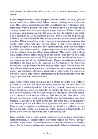 — 8 —
nos testes de não olhar olha para o outro lado e pensa em outra
coisa.
Esses experimentos muito simples são os testes básicos, que eu
tenho realizado. Mais tarde falarei sobre versões mais sofistica-
das. Mas esses experimentos dão resultados incrivelmente con-
sistentes. Vocês podem ver aqui os resultados da percentagem
de suposições corretas em alguns experimentos. Esses foram os
primeiros experimentos que fiz com grupos de adultos em ofici-
nas e seminários. Os resultados gerais - 50% é o nível de probabi-
lidade e normalmente 55% das suposições estavam corretas e 45%
erradas. Não é um efeito muito grande, mas algumas pessoas são
muito mais sensíveis que outras. Esse é um efeito médio em
grandes grupos de sujeitos não selecionados, com observadores
também não selecionados, porque algumas pessoas olham melhor
que as outras, têm um olhar mais intenso. Mas aqui vocês vêem
uma marca muito característica desse efeito. Nos testes de olhar,
os sucessos eram cerca de 60% e nos testes de não olhar é mais
ou menos no nível da probabilidade. Esses experimentos foram
repetidos em uma série de escolas na Alemanha e na América,
realizados por professores sob minha orientação. Nesse caso vo-
cês vêem exatamente o mesmo padrão outra vez, só que o efeito é
maior. As crianças são mais sensíveis a esse teste do que os a-
dultos e agora faço esses experimentos principalmente com cri-
anças, porque elas são melhores.
Aqui vocês vêem uma vez mais que o efeito do olhar nos testes é
grande, e que não há nenhum efeito nos testes de não olhar; os
totais são a média dos dois. A princípio, quando pensamos nisso,
fiquei intrigado, mas faz sentido: se realmente existe uma sensa-
ção de ser olhado, é de se esperar que a sensação funcione quan-
do a pessoa está sendo olhada. Nos testes de não olhar, nos
testes de controle, você está pedindo aos participantes que des-
cubram a ausência de uma sensação. Na vida real, normalmente
não temos prática em descobrir quando não estão nos olhando.
Essa é uma situação completamente artificial e irrealista, e, nos
testes de não olhar, as pessoas estão apenas adivinhando, os
resultados não são melhores que a probabilidade.
Esse padrão, que é uma marca característica desses resultados
experimentais, é interessante de outro ponto de vista, porque
também atua como um controle interno contra fraudes ou deixas
sutis. Se os alunos estivessem trapaceando falando baixinho um
 