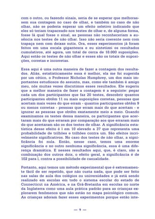 — 9 —
com o outro, ou fazendo sinais, seria de se esperar que melhoras-
sem sua contagem no caso de olhar, e também no caso de não
olhar, não se poderia esperar um efeito seletivo indicando que
eles só teriam trapaceado nos testes de olhar e, de alguma forma,
fosse lá qual fosse o sinal, as pessoas não reconheceriam a au-
sência nos testes de não olhar. Isso não seria coerente nem com
trapaça nem com deixas sutis. Ora, esses experimentos já foram
feitos em uma escala gigantesca e eu sintetizei os resultados
cumulativos, até agora, um total de cerca de 18.000 suposições.
Aqui estão os testes de não olhar e esses são os totais de suposi-
ções, corretas e incorretas.
Essa aqui é uma outra maneira de fazer a contagem dos resulta-
dos. Aliás, estatisticamente essa é melhor, ela me foi sugerida
por um cético, o Professor Nicholas Humphrey, um dos mais im-
portantes estudiosos do assunto, mas, como ele também é amigo
meu, nós muitas vezes discutimos esses resultados. Ele sugeriu
que a melhor maneira de fazer a contagem é a seguinte: pegar
cada um dos participantes que faz 20 testes, descobrir quantos
participantes obtêm 11 ou mais suposições corretas, pessoas que
acertam mais vezes do que erram - quantos participantes obtêm 9
ou menos corretas - pessoas que erram mais do que acertam - e
ignorar as pessoas que obtêm exatamente meio a meio. Quando
examinamos os testes dessa maneira, os participantes que acer-
taram mais do que erraram por comparação aos que erraram mais
do que acertaram são os dos testes de olhar. A significância esta-
tística desse efeito é l em 10 elevado a 37 que representa uma
probabilidade de trilhões e trilhões contra um. São efeitos incri-
velmente significativos. No caso dos testes de não olhar, a signi-
ficância foi nula. Então, nesse caso, temos uma enorme
significância e no outro nenhuma significância, essa é uma dife-
rença dramática. E nesses resultados aqui, que, é claro, são a
combinação dos outros dois, o efeito geral, a significância é de
102 para l, contra a possibilidade de casualidade.
Portanto, aqui temos um método experimental que é extremamen-
te fácil de ser repetido, que não custa nada, que pode ser feito
nas salas de aula dos colégios ou universidades e já está sendo
realizado em escolas em todo o sistema escolar do estado de
Connecticut na América, e na Grã-Bretanha em escolas no norte
da Inglaterra como uma aula prática padrão para as crianças ex-
plorarem fenômenos que não estão no mapa psicológico comum.
As crianças adoram fazer esses experimentos porque estão inte-
 