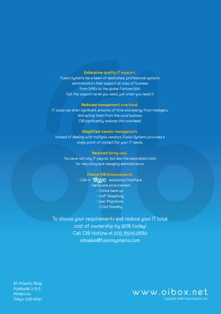 Enterprise quality IT support.
                         Fusion Systems has a team of dedicated, professional systems
                                administrators that support all sizes of business
                                     from SMEs to the global Fortune 500.
                             Get the support level you need, just when you need it

                                        Reduced management overhead.
                    IT issues can drain significant amounts of time and energy from managers,
                                     distracting them from the core business.
                                      OIB significantly reduces this overhead.

                                       Simplified vendor management.
                      Instead of dealing with multiple vendors, Fusion Systems provides a
                                   single point of contact for your IT needs.

                                             Reduced hiring cost.
                           You save not only IT payroll, but also the associated costs
                                  for recruiting and managing administrators.

                                          Future OIB Enhancements:
                                    - Call-in            assistance/interface
                                            - Hardware procurement
                                                 - Online back-up
                                                - VoIP Telephony
                                                - User Migrations
                                                  - Cold Standby

                    To discuss your requirements and reduce your IT total
                              cost of ownership by 90% today!
                              Call OIB Hotline at (03) 3505-2880
                                 oibsales@fusionsystems.com




8f Atlantic Bldg.
Azabudai 2-3-3
Minato-ku                                                             www.oibox.net
Tokyo 106-0041                                                                            Copyright 2008 Fusion Systems Ltd.
 