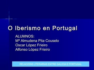 O Iberismo en Portugal
  ALUMNOS:
  Mª Almudena Pita Couselo
  Oscar López Frieiro
  Alfonso López Frieiro


    RELACIÓNS LITERARIAS ENTRE GALICIA E PORTUGAL
 