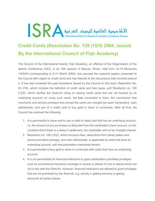 Credit Cards (Resolution No. 139 (15/5) 2004, Issued By the International Council of Fiqh Academy) The Council of the International Islamic Fiqh Academy, an offshoot of the Organization of the Islamic Conference (OIC), in its 15th session in Muscat, Oman, held from 14-19 Muharram 1425AH (corresponding to 6-11 March 2004), has perused the research papers presented to the Council with regard to credit cards and has listened to the discussions that revolved around it. It has also reviewed the past resolutions issued by the Council on this topic: Resolution No. 63 (7/6), which includes the definition of credit cards and their types, and Resolution no. 108 (12/2), which clarifies the Shari‘ah ruling on issuing credit cards that are not backed by an underlying account; on using such cards; the fees connected to them; the commission that merchants and service providers who accept the cards are charged [on each transaction]; cash withdrawals; and use of a credit card to buy gold or silver or currencies. After all that, the Council has resolved the following: 1. It is permissible to issue and to use a credit or debit card that has an underlying account, i.e. the amount of any purchases is deducted from the cardholder’s bank account, on the condition that if there is a delay in settlement, the cardholder will not be charged interest; 2. Resolution no. 108 (12/2), which concerns fees, deductions from [what] sellers and service providers [charge], and cash withdrawals, is applicable to cards that have an underlying account, with the parameters mentioned therein; 3. It is permissible to buy gold or silver or currencies with cards that have an underlying account; 4. It is not permissible for financial institutions to grant cardholders prohibited privileges, such as conventional insurance coverage or access to places of vice or places which are not in line with the Shari‘ah. However, financial institutions are allowed to grant privileges that are not prohibited by the Shari‘ah, e.g. priority in getting services or getting discounts at certain places.  