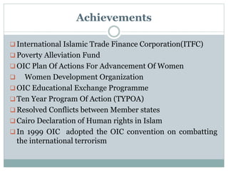 Achievements
 International Islamic Trade Finance Corporation(ITFC)
 Poverty Alleviation Fund
 OIC Plan Of Actions For Advancement Of Women
 Women Development Organization
 OIC Educational Exchange Programme
 Ten Year Program Of Action (TYPOA)
 Resolved Conflicts between Member states
 Cairo Declaration of Human rights in Islam
 In 1999 OIC adopted the OIC convention on combatting
the international terrorism
 