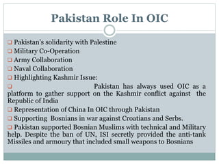 Pakistan Role In OIC
 Pakistan’s solidarity with Palestine
 Military Co-Operation
 Army Collaboration
 Naval Collaboration
 Highlighting Kashmir Issue:
 Pakistan has always used OIC as a
platform to gather support on the Kashmir conflict against the
Republic of India
 Representation of China In OIC through Pakistan
 Supporting Bosnians in war against Croatians and Serbs.
 Pakistan supported Bosnian Muslims with technical and Military
help. Despite the ban of UN, ISI secretly provided the anti-tank
Missiles and armoury that included small weapons to Bosnians
 