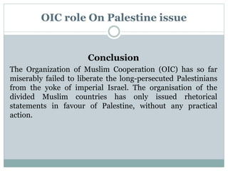 OIC role On Palestine issue
Conclusion
The Organization of Muslim Cooperation (OIC) has so far
miserably failed to liberate the long-persecuted Palestinians
from the yoke of imperial Israel. The organisation of the
divided Muslim countries has only issued rhetorical
statements in favour of Palestine, without any practical
action.
 