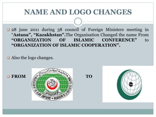 NAME AND LOGO CHANGES
 28 june 2011 during 38 council of Foreign Ministers meeting in
“Astana”, “Kazakhstan”.The Organisation Changed the name From
“ORGANIZATION OF ISLAMIC CONFERENCE” to
“ORGANIZATION OF ISLAMIC COOPERATION”.
 Also the logo changes.
 FROM TO
 