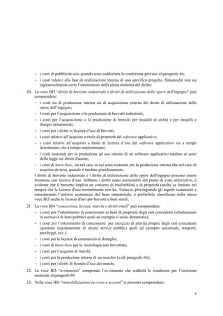 8
 i costi di pubblicità solo quando sono soddisfatte le condizione previste al paragrafo 46;
 i costi relativi alla fase di realizzazione interna di uno specifico progetto, fintantoché non sia
ragionevolmente certo l’ottenimento della piena titolarità del diritto.
20. La voce BI3 “diritti di brevetto industriale e diritti di utilizzazione delle opere dell'ingegno” può
comprendere:
 i costi sia di produzione interna sia di acquisizione esterna dei diritti di utilizzazione delle
opere dell’ingegno;
 i costi per l’acquisizione o la produzione di brevetti industriali;
 i costi per l’acquisizione o la produzione di brevetti per modelli di utilità e per modelli e
disegni ornamentali;
 i costi per i diritti in licenza d’uso di brevetti;
 i costi relativi all’acquisto a titolo di proprietà del software applicativo;
 i costi relativi all’acquisto a titolo di licenza d’uso del software applicativo sia a tempo
determinato che a tempo indeterminato;
 i costi sostenuti per la produzione ad uso interno di un software applicativo tutelato ai sensi
della legge sui diritti d'autore;
 i costi di know-how, sia nel caso in cui sono sostenuti per la produzione interna che nel caso di
acquisto da terzi, quando è tutelato giuridicamente.
I diritti di brevetto industriale e i diritti di utilizzazione delle opere dell'ingegno possono essere
trasmessi con licenza d’uso. Sebbene i diritti siano assimilabili dal punto di vista utilizzativo, è
evidente che il brevetto implica un concetto di trasferibilità e di proprietà (anche se limitata nel
tempo) che la licenza d'uso normalmente non ha. Tuttavia, privilegiando gli aspetti sostanziali e
considerando l’utilizzo economico del bene immateriale, è preferibile classificare nella stessa
voce BI3 anche le licenze d'uso per brevetti e beni simili.
21. La voce BI4 “concessioni, licenze, marchi e diritti simili” può comprendere:
 i costi per l’ottenimento di concessioni su beni di proprietà degli enti concedenti (sfruttamento
in esclusiva di beni pubblici quali ad esempio il suolo demaniale);
 i costi per l’ottenimento di concessioni per esercizio di attività proprie degli enti concedenti
(gestione regolamentata di alcuni servizi pubblici quali ad esempio autostrade, trasporti,
parcheggi, ecc.);
 i costi per le licenze di commercio al dettaglio;
 i costi di know-how per la tecnologia non brevettata;
 i costi per l’acquisto di marchi;
 i costi per la produzione interna di un marchio (vedi paragrafo 66);
 i costi per i diritti di licenza d’uso dei marchi.
22. La voce BI5 “avviamento” comprende l’avviamento che soddisfa le condizioni per l’iscrizione
enunciate al paragrafo 69.
23. Nella voce BI6 “immobilizzazioni in corso e acconti” si possono comprendere:
 