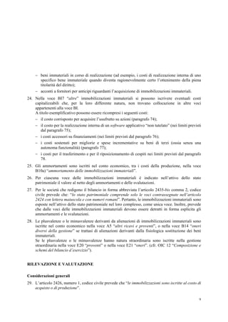 9
 beni immateriali in corso di realizzazione (ad esempio, i costi di realizzazione interna di uno
specifico bene immateriale quando diventa ragionevolmente certo l’ottenimento della piena
titolarità del diritto);
 acconti a fornitori per anticipi riguardanti l’acquisizione di immobilizzazioni immateriali.
24. Nella voce BI7 “altre” immobilizzazioni immateriali si possono iscrivere eventuali costi
capitalizzabili che, per la loro differente natura, non trovano collocazione in altre voci
appartenenti alla voce BI.
A titolo esemplificativo possono essere ricompresi i seguenti costi:
 il costo corrisposto per acquisire l’usufrutto su azioni (paragrafo 74);
 il costo per la realizzazione interna di un software applicativo “non tutelato” (nei limiti previsti
dal paragrafo 75);
 i costi accessori su finanziamenti (nei limiti previsti dal paragrafo 76);
 i costi sostenuti per migliorie e spese incrementative su beni di terzi (ossia senza una
autonoma funzionalità) (paragrafo 77);
 i costi per il trasferimento e per il riposizionamento di cespiti nei limiti previsti dal paragrafo
78.
25. Gli ammortamenti sono iscritti nel conto economico, tra i costi della produzione, nella voce
B10a) “ammortamento delle immobilizzazioni immateriali”.
26. Per ciascuna voce delle immobilizzazioni immateriali è indicato nell’attivo dello stato
patrimoniale il valore al netto degli ammortamenti e delle svalutazioni.
27. Per le società che redigono il bilancio in forma abbreviata l’articolo 2435-bis comma 2, codice
civile prevede che: “lo stato patrimoniale comprende solo le voci contrassegnate nell’articolo
2424 con lettera maiuscola e con numeri romani”. Pertanto, le immobilizzazioni immateriali sono
esposte nell’attivo dello stato patrimoniale nel loro complesso, come unica voce. Inoltre, prevede
che dalle voci delle immobilizzazioni immateriali devono essere detratti in forma esplicita gli
ammortamenti e le svalutazioni.
28. Le plusvalenze o le minusvalenze derivanti da alienazioni di immobilizzazioni immateriali sono
iscritte nel conto economico nella voce A5 “altri ricavi e proventi”, o nella voce B14 “oneri
diversi della gestione” se trattasi di alienazioni derivanti dalla fisiologica sostituzione dei beni
immateriali.
Se le plusvalenze o le minusvalenze hanno natura straordinaria sono iscritte nella gestione
straordinaria nella voce E20 “proventi” o nella voce E21 “oneri”. (cfr. OIC 12 “Composizione e
schemi del bilancio d’esercizio”).
RILEVAZIONE E VALUTAZIONE
Considerazioni generali
29. L’articolo 2426, numero 1, codice civile prevede che “le immobilizzazioni sono iscritte al costo di
acquisto o di produzione”.
 