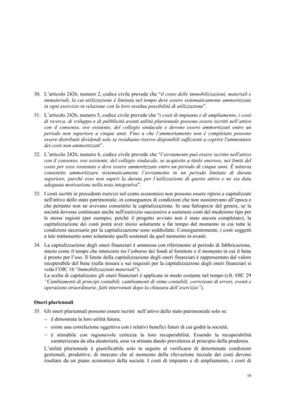 10
30. L’articolo 2426, numero 2, codice civile prevede che “il costo delle immobilizzazioni, materiali e
immateriali, la cui utilizzazione è limitata nel tempo deve essere sistematicamente ammortizzato
in ogni esercizio in relazione con la loro residua possibilità di utilizzazione”.
31. L’articolo 2426, numero 5, codice civile prevede che “i costi di impianto e di ampliamento, i costi
di ricerca, di sviluppo e di pubblicità aventi utilità pluriennale possono essere iscritti nell’attivo
con il consenso, ove esistente, del collegio sindacale e devono essere ammortizzati entro un
periodo non superiore a cinque anni. Fino a che l’ammortamento non è completato possono
essere distribuiti dividendi solo se residuano riserve disponibili sufficienti a coprire l'ammontare
dei costi non ammortizzati”.
32. L’articolo 2426, numero 6, codice civile prevede che “l’avviamento può essere iscritto nell'attivo
con il consenso, ove esistente, del collegio sindacale, se acquisito a titolo oneroso, nei limiti del
costo per esso sostenuto e deve essere ammortizzato entro un periodo di cinque anni. È tuttavia
consentito ammortizzare sistematicamente l’avviamento in un periodo limitato di durata
superiore, purché esso non superi la durata per l’utilizzazione di questo attivo e ne sia data
adeguata motivazione nella nota integrativa”.
33. I costi iscritti in precedenti esercizi nel conto economico non possono essere ripresi e capitalizzati
nell'attivo dello stato patrimoniale, in conseguenza di condizioni che non sussistevano all’epoca e
che pertanto non ne avevano consentito la capitalizzazione. In una fattispecie del genere, se la
società dovesse continuare anche nell'esercizio successivo a sostenere costi del medesimo tipo per
le stesse ragioni (per esempio, perché il progetto avviato non è stato ancora completato), la
capitalizzazione dei costi potrà aver inizio solamente a far tempo dal momento in cui tutte le
condizioni necessarie per la capitalizzazione sono soddisfatte. Conseguentemente, i costi soggetti
a tale trattamento sono solamente quelli sostenuti da quel momento in avanti.
34. La capitalizzazione degli oneri finanziari è ammessa con riferimento al periodo di fabbricazione,
inteso come il tempo che intercorre tra l’esborso dei fondi al fornitore e il momento in cui il bene
è pronto per l’uso. Il limite della capitalizzazione degli oneri finanziari è rappresentato dal valore
recuperabile del bene (sulla misura e sui requisiti per la capitalizzazione degli oneri finanziari si
veda l’OIC 16 “Immobilizzazioni materiali”).
La scelta di capitalizzare gli oneri finanziari è applicata in modo costante nel tempo (cfr. OIC 29
“Cambiamenti di principi contabili, cambiamenti di stime contabili, correzione di errori, eventi e
operazioni straordinarie, fatti intervenuti dopo la chiusura dell’esercizio”).
Oneri pluriennali
35. Gli oneri pluriennali possono essere iscritti nell’attivo dello stato patrimoniale solo se:
 è dimostrata la loro utilità futura;
 esiste una correlazione oggettiva con i relativi benefici futuri di cui godrà la società;
 è stimabile con ragionevole certezza la loro recuperabilità. Essendo la recuperabilità
caratterizzata da alta aleatorietà, essa va stimata dando prevalenza al principio della prudenza.
L’utilità pluriennale è giustificabile solo in seguito al verificarsi di determinate condizioni
gestionali, produttive, di mercato che al momento della rilevazione iniziale dei costi devono
risultare da un piano economico della società. I costi di impianto e di ampliamento, i costi di
 