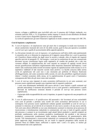 11
ricerca, sviluppo e pubblicità sono iscrivibili solo con il consenso del Collegio sindacale, ove
esistente (articolo 2426, n. 5). Il legislatore inoltre impone il vincolo di non distribuire dividendi
se non vi siano riserve disponibili superiori ai costi capitalizzati.
La scelta di capitalizzare gli oneri finanziari è applicata in modo costante nel tempo (cfr. OIC 29).
Costi di impianto e ampliamento
36. I costi di impianto e di ampliamento sono gli oneri che si sostengono in modo non ricorrente in
alcuni caratteristici momenti del ciclo di vita della società, quali la fase pre-operativa (cosiddetti
costi di start-up) o quella di accrescimento della capacità operativa.
37. La rilevazione iniziale dei costi di impianto e di ampliamento nell’attivo dello stato patrimoniale
è consentita solo se si dimostra la congruenza ed il rapporto causa-effetto tra i costi in questione
ed il beneficio (futura utilità) che dagli stessi la società si attende, oltre al rispetto dei requisiti
specifici previsti al paragrafo 35. Ad esempio, i costi per la costituzione di una rete commerciale
dovranno trovare correlazione logica nelle aspettative di vendita dei prodotti che a tale rete
verranno affidati; la capitalizzazione dei costi inerenti un aumento di capitale sociale dovrà
trovare giustificazione nell'atteso miglioramento della situazione finanziaria dell'impresa; i costi
relativi alla costituzione della società troveranno ragione di capitalizzazione nella misura in cui le
aspettative reddituali di tale nascente società siano positive. La facoltà concessa dalla norma
civile di capitalizzare tali costi non è uno strumento per politiche di bilancio finalizzate
all'alleggerimento, del conto economico della società, di costi che potrebbero significativamente
ridurre i risultati economici della stessa, né la capitalizzazione di questi costi è l’automatica
conseguenza del fatto che gli stessi siano stati sostenuti.
38. I costi di start-up sono imputati al conto economico dell'esercizio in cui sono sostenuti; essi
possono essere capitalizzati quando sono rispettate tutte le seguenti condizioni:
 i costi sono direttamente attribuibili alla nuova attività e sono limitati a quelli sostenuti nel
periodo antecedente il momento del possibile avvio (i costi generali e amministrativi e quelli
derivanti da inefficienze sostenute durante il periodo di start-up non possono essere
capitalizzati);
 il principio della recuperabilità dei costi è rispettato, in quanto è ragionevole una prospettiva di
reddito.
39. I costi di addestramento e di qualificazione del personale e dei lavoratori ad esso assimilabili
sono costi di periodo e pertanto sono iscritti nel conto economico dell’esercizio in cui si
sostengono. Essi possono essere capitalizzati soltanto quando assimilabili ai costi di start-up e
sostenuti in relazione ad un’attività di avviamento di una nuova società o di una nuova attività.
Tali costi sono altresì differibili se essi sono direttamente sostenuti in relazione ad un processo di
riconversione o ristrutturazione industriale (o commerciale, nel caso si tratti di agenti), purché
tale processo si sostanzi in un investimento sugli attuali fattori produttivi e purché comporti un
profondo cambiamento nella struttura produttiva (cambiamenti dei prodotti e dei processi
produttivi), commerciale (cambiamenti della struttura distributiva) ed amministrativa della
società. Tali ristrutturazioni e riconversioni industriali e/o commerciali debbono risultare da un
piano approvato dagli amministratori, da cui risulti la capacità prospettica della società di
generare flussi di reddito futuri, sufficienti a coprire tutti i costi e le spese, ivi inclusi gli
ammortamenti dei costi capitalizzati.
 