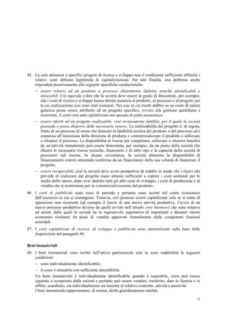13
45. La sola attinenza a specifici progetti di ricerca e sviluppo non è condizione sufficiente affinché i
relativi costi abbiano legittimità di capitalizzazione. Per tale finalità, essi debbono anche
rispondere positivamente alle seguenti specifiche caratteristiche:
 essere relativi ad un prodotto o processo chiaramente definito, nonché identificabili e
misurabili. Ciò equivale a dire che la società deve essere in grado di dimostrare, per esempio,
che i costi di ricerca e sviluppo hanno diretta inerenza al prodotto, al processo o al progetto per
la cui realizzazione essi sono stati sostenuti. Nei casi in cui risulti dubbio se un costo di natura
generica possa essere attribuito ad un progetto specifico, ovvero alla gestione quotidiana e
ricorrente, il costo non sarà capitalizzato ma spesato al conto economico;
 essere riferiti ad un progetto realizzabile, cioè tecnicamente fattibile, per il quale la società
possieda o possa disporre delle necessarie risorse. La realizzabilità del progetto è, di regola,
frutto di un processo di stima che dimostri la fattibilità tecnica del prodotto o del processo ed è
connessa all’intenzione della direzione di produrre e commercializzare il prodotto o utilizzare
o sfruttare il processo. La disponibilità di risorse per completare, utilizzare e ottenere benefici
da un’attività immateriale può essere dimostrata, per esempio, da un piano della società che
illustra le necessarie risorse tecniche, finanziarie e di altro tipo e la capacità della società di
procurarsi tali risorse. In alcune circostanze, la società dimostra la disponibilità di
finanziamenti esterni ottenendo conferma da un finanziatore della sua volontà di finanziare il
progetto;
 essere recuperabili, cioè la società deve avere prospettive di reddito in modo che i ricavi che
prevede di realizzare dal progetto siano almeno sufficienti a coprire i costi sostenuti per lo
studio dello stesso, dopo aver dedotto tutti gli altri costi di sviluppo, i costi di produzione e di
vendita che si sosterranno per la commercializzazione del prodotto.
46. I costi di pubblicità sono costi di periodo e pertanto sono iscritti nel conto economico
dell’esercizio in cui si sostengono. Tuttavia, essi possono essere capitalizzati solo se si tratta di
operazioni non ricorrenti (ad esempio il lancio di una nuova attività produttiva, l’avvio di un
nuovo processo produttivo diverso da quelli avviati nell’attuale core business) che sono relative
ad azioni dalle quali la società ha la ragionevole aspettativa di importanti e duraturi ritorni
economici risultanti da piani di vendita approvati formalmente dalle competenti funzioni
aziendali.
47. I costi capitalizzati di ricerca, di sviluppo e pubblicità sono ammortizzati sulla base delle
disposizioni del paragrafo 86.
Beni immateriali
48. I beni immateriali sono iscritti nell’attivo patrimoniale solo se sono soddisfatte le seguenti
condizioni:
 sono individualmente identificabili;
 il costo è stimabile con sufficiente attendibilità.
Un bene immateriale è individualmente identificabile quando è separabile, ossia può essere
separato o scorporato dalla società e pertanto può essere venduto, trasferito, dato in licenza o in
affitto, scambiato, sia individualmente sia insieme al relativo contratto, attività o passività.
I beni immateriali rappresentano, di norma, diritti giuridicamente tutelati.
 