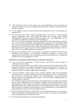 14
49. I beni immateriali ricevuti a titolo gratuito non sono capitalizzabili, sia per la mancanza del
sostenimento del costo di acquisto sia perché generalmente non è possibile individuare elementi
valutativi attendibili.
50. La nota integrativa fornisce una descrizione dei beni immateriali ricevuti a titolo gratuito (cfr.
paragrafo 107).
51. Per i beni immateriali il costo di acquisto comprende anche i costi accessori. I costi accessori di
acquisto comprendono tutti i costi collegati all’acquisto che la società sostiene affinché
l’immobilizzazione possa essere utilizzata. Rientrano, pertanto, fra i costi capitalizzabili: spese di
registrazione, iva indetraibile, consulenze tecniche specifiche, ecc.
Nel caso in cui il bene immateriale sia generato internamente, il costo di produzione comprende
tutti i costi direttamente imputabili all’immobilizzazione immateriale. Può comprendere anche
altri costi, per la quota ragionevolmente imputabile all’immobilizzazione, relativi al periodo di
produzione e fino al momento dal quale il bene immateriale può essere utilizzato; con gli stessi
criteri possono essere aggiunti gli oneri relativi al finanziamento della produzione, interna o
presso terzi, con le medesime modalità previste dall’OIC 16.
52. Possono essere capitalizzati solo i costi sostenuti per l’acquisto o la produzione di nuovi beni
immateriali (costi originari) e per migliorare, modificare, ristrutturare o rinnovare beni
immateriali già esistenti, purché tali costi producano un incremento significativo e misurabile di
produttività ovvero ne prolunghino la vita utile.
Diritti di brevetto industriale e diritti di utilizzazione delle opere dell’ingegno
53. I brevetti industriali rappresentano il diritto esclusivo, tutelato dalle norme di legge, di
sfruttamento di un’invenzione.
I brevetti per i modelli di utilità e per modelli e disegni ornamentali (ai sensi degli articoli 2592 e
seguenti del codice civile sono soggetti alla specifica disciplina giuridica) sono le invenzioni atte
a conferire a macchine o parti di esse, a strumenti, a utensili e ad oggetti di uso in genere, una
particolare efficacia o comodità di applicazione o di impiego.
54. I brevetti acquistati a titolo oneroso sono iscrivibili nell’attivo dello stato patrimoniale
nell'esercizio in cui si realizza il passaggio del titolo di proprietà del brevetto. Si capitalizzano il
costo di acquisto e i costi accessori, compresi i costi di progettazione e i costi per gli studi di
fattibilità necessari per l'adattamento del brevetto e per la sua effettiva implementazione nel
contesto operativo e produttivo.
Se il contratto di acquisto del brevetto prevede, oltre al pagamento del corrispettivo iniziale (una
tantum), anche il pagamento di futuri corrispettivi aggiuntivi commisurati agli effettivi volumi
della produzione o delle vendite, è iscrivibile tra le immobilizzazioni immateriali il solo costo
pagato inizialmente. Gli ammontari parametrati ai volumi della produzione o delle vendite, degli
esercizi successivi si imputano a conto economico e non si capitalizzano tra i costi di acquisto, in
quanto direttamente correlati ai ricavi dei medesimi esercizi.
55. I brevetti realizzati internamente comprendono il costo di produzione interna e i costi accessori
relativi alla domanda ed all’ottenimento del brevetto, nei limiti in cui anche tali costi potranno
essere recuperati attraverso l'utilizzo dello stesso.
56. Per l’ammortamento dei brevetti si rimanda al paragrafo 87.
 