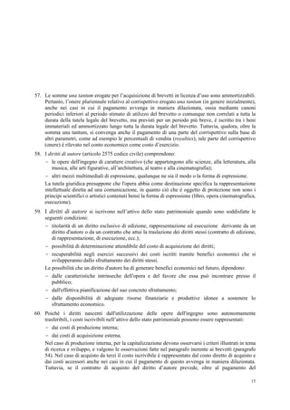 15
57. Le somme una tantum erogate per l’acquisizione di brevetti in licenza d’uso sono ammortizzabili.
Pertanto, l’onere pluriennale relativo al corrispettivo erogato una tantum (in genere inizialmente),
anche nei casi in cui il pagamento avvenga in maniera dilazionata, ossia mediante canoni
periodici inferiori al periodo stimato di utilizzo del brevetto o comunque non correlati a tutta la
durata della tutela legale del brevetto, ma previsti per un periodo più breve, è iscritto tra i beni
immateriali ed ammortizzato lungo tutta la durata legale del brevetto. Tuttavia, qualora, oltre la
somma una tantum, si convenga anche il pagamento di una parte del corrispettivo sulla base di
altri parametri, come ad esempio le percentuali di vendita (royalties), tale parte del corrispettivo
(onere) è rilevato nel conto economico come costo d’esercizio.
58. I diritti di autore (articolo 2575 codice civile) comprendono:
 le opere dell'ingegno di carattere creativo (che appartengono alle scienze, alla letteratura, alla
musica, alle arti figurative, all’architettura, al teatro e alla cinematografia);
 altri mezzi multimediali di espressione, qualunque ne sia il modo o la forma di espressione.
La tutela giuridica presuppone che l'opera abbia come destinazione specifica la rappresentazione
intellettuale diretta ad una comunicazione, in quanto ciò che è oggetto di protezione non sono i
principi scientifici o artistici contenuti bensì la forma di espressione (libro, opera cinematografica,
esecuzione).
59. I diritti di autore si iscrivono nell’attivo dello stato patrimoniale quando sono soddisfatte le
seguenti condizioni:
 titolarità di un diritto esclusivo di edizione, rappresentazione ed esecuzione derivante da un
diritto d'autore o da un contratto che attui la traslazione dei diritti stessi (contratto di edizione,
di rappresentazione, di esecuzione, ecc.);
 possibilità di determinazione attendibile del costo di acquisizione dei diritti;
 recuperabilità negli esercizi successivi dei costi iscritti tramite benefici economici che si
svilupperanno dallo sfruttamento dei diritti stessi.
Le possibilità che un diritto d'autore ha di generare benefici economici nel futuro, dipendono:
 dalle caratteristiche intrinseche dell'opera e del favore che essa può incontrare presso il
pubblico;
 dall'effettiva pianificazione del suo concreto sfruttamento;
 dalle disponibilità di adeguate risorse finanziarie e produttive idonee a sostenere lo
sfruttamento economico.
60. Poiché i diritti nascenti dall'utilizzazione delle opere dell'ingegno sono autonomamente
trasferibili, i costi iscrivibili nell’attivo dello stato patrimoniale possono essere rappresentati:
 dai costi di produzione interna;
 dai costi di acquisizione esterna.
Nel caso di produzione interna, per la capitalizzazione devono osservarsi i criteri illustrati in tema
di ricerca e sviluppo, e valgono le osservazioni fatte nel paragrafo inerente ai brevetti (paragrafo
54). Nel caso di acquisto da terzi il costo iscrivibile è rappresentato dal costo diretto di acquisto e
dai costi accessori anche nei casi in cui il pagamento di questo avvenga in maniera dilazionata.
Tuttavia, se il contratto di acquisto del diritto d’autore prevede, oltre al pagamento del
 