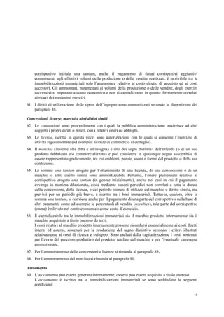 16
corrispettivo iniziale una tantum, anche il pagamento di futuri corrispettivi aggiuntivi
commisurati agli effettivi volumi della produzione o delle vendite realizzati, è iscrivibile tra le
immobilizzazioni immateriali solo l’ammontare relativo al costo diretto di acquisto ed ai costi
accessori. Gli ammontari, parametrati ai volumi della produzione o delle vendite, degli esercizi
successivi si imputano a conto economico e non si capitalizzano, in quanto direttamente correlati
ai ricavi dei medesimi esercizi.
61. I diritti di utilizzazione delle opere dell’ingegno sono ammortizzati secondo le disposizioni del
paragrafo 88.
Concessioni, licenze, marchi e altri diritti simili
62. Le concessioni sono provvedimenti con i quali la pubblica amministrazione trasferisce ad altri
soggetti i propri diritti o poteri, con i relativi oneri ed obblighi.
63. Le licenze, iscritte in questa voce, sono autorizzazioni con le quali si consente l’esercizio di
attività regolamentate (ad esempio: licenze di commercio al dettaglio).
64. Il marchio (insieme alla ditta e all'insegna) è uno dei segni distintivi dell'azienda (o di un suo
prodotto fabbricato e/o commercializzato) e può consistere in qualunque segno suscettibile di
essere rappresentato graficamente, tra cui emblemi, parole, suoni e forme del prodotto o della sua
confezione.
65. Le somme una tantum erogate per l’ottenimento di una licenza, di una concessione o di un
marchio o altro diritto simile sono ammortizzabili. Pertanto, l’onere pluriennale relativo al
corrispettivo erogato una tantum (in genere inizialmente), anche nei casi in cui il pagamento
avvenga in maniera dilazionata, ossia mediante canoni periodici non correlati a tutta la durata
della concessione, della licenza, o del periodo stimato di utilizzo del marchio o diritto simile, ma
previsti per un periodo più breve, è iscritto tra i beni immateriali. Tuttavia, qualora, oltre la
somma una tantum, si conviene anche per il pagamento di una parte del corrispettivo sulla base di
altri parametri, come ad esempio le percentuali di vendita (royalties), tale parte del corrispettivo
(onere) è rilevato nel conto economico come costo d’esercizio.
66. È capitalizzabile tra le immobilizzazioni immateriali sia il marchio prodotto internamente sia il
marchio acquistato a titolo oneroso da terzi.
I costi relativi al marchio prodotto internamente possono ricondursi essenzialmente ai costi diretti
interni ed esterni, sostenuti per la produzione del segno distintivo secondo i criteri illustrati
relativamente ai costi di ricerca e sviluppo. Sono esclusi dalla capitalizzazione i costi sostenuti
per l’avvio del processo produttivo del prodotto tutelato dal marchio e per l'eventuale campagna
promozionale.
67. Per l’ammortamento delle concessioni e licenze si rimanda al paragrafo 89.
68. Per l’ammortamento del marchio si rimanda al paragrafo 90.
Avviamento
69. L’avviamento può essere generato internamente, ovvero può essere acquisito a titolo oneroso.
L’avviamento è iscritto tra le immobilizzazioni immateriali se sono soddisfatte le seguenti
condizioni:
 