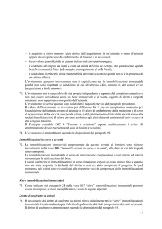 17
 è acquisito a titolo oneroso (cioè deriva dall’acquisizione di un’azienda o ramo d’azienda
oppure da un’operazione di conferimento, di fusione o di scissione);
 ha un valore quantificabile in quanto incluso nel corrispettivo pagato;
 è costituito all’origine da oneri e costi ad utilità differita nel tempo, che garantiscano quindi
benefici economici futuri (ad esempio, conseguimento di utili futuri);
 è soddisfatto il principio della recuperabilità del relativo costo (e quindi non si è in presenza di
un cattivo affare).
L’avviamento generato internamente non è capitalizzato tra le immobilizzazioni immateriali
poiché non sono rispettate le condizioni di cui all’articolo 2426, numero 6, del codice civile
(acquisizione a titolo oneroso).
70. L’avviamento non è suscettibile di vita propria indipendente e separata dal complesso aziendale e
non può essere considerato come un bene immateriale a sé stante, oggetto di diritti e rapporti
autonomi: esso rappresenta una qualità dell’azienda.
L’avviamento si iscrive quando sono soddisfatti i requisiti previsti dal paragrafo precedente.
Il valore dell'avviamento si determina per differenza fra il prezzo complessivo sostenuto per
l'acquisizione dell'azienda o ramo d’azienda (o il valore di conferimento della medesima o il costo
di acquisizione della società incorporata o fusa, o del patrimonio trasferito dalla società scissa alla
società beneficiaria) ed il valore corrente attribuito agli altri elementi patrimoniali attivi e passivi
che vengono trasferiti.
Il Principio contabile OIC 4 “Fusione e scissione” espone analiticamente i criteri di
determinazione di tale eccedenza nel caso di fusioni e scissioni.
71. L’avviamento è ammortizzato secondo le disposizioni del paragrafo 92.
Immobilizzazioni in corso e acconti
72. Le immobilizzazioni immateriali rappresentate da acconti versati ai fornitori sono rilevate
inizialmente nella voce BI6 “immobilizzazioni in corso e acconti”, alla data in cui tali importi
sono corrisposti.
Le immobilizzazioni immateriali in corso di realizzazione comprendono i costi interni ed esterni
sostenuti per la realizzazione del bene.
I valori iscritti tra le immobilizzazioni in corso rimangono esposti al costo storico fino a quando
non sia stata acquisita la titolarità del diritto o non sia stato completato il progetto. In quel
momento, tali valori sono riclassificati alle rispettive voci di competenza delle immobilizzazioni
immateriali.
Altre immobilizzazioni immateriali
73. Come indicato nel paragrafo 24 nella voce BI7 “altre” immobilizzazioni immateriali possono
essere ricompresi, a titolo esemplificativo, i costi di seguito riportati.
Diritto di usufrutto su azioni
74. Il cessionario del diritto di usufrutto su azioni rileva inizialmente tra le “altre” immobilizzazioni
immateriali il costo sostenuto per il diritto di godimento dei titoli comprensivo dei costi accessori.
Il diritto di usufrutto è ammortizzato secondo le disposizioni del paragrafo 93.
 