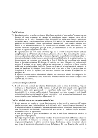 18
Costi di software
75. I costi sostenuti per la produzione interna del software applicativo “non tutelato” possono essere o
imputati al conto economico nel periodo di sostenimento oppure possono essere rilevati
inizialmente tra le “altre” immobilizzazioni immateriali se hanno dato luogo a programmi
utilizzabili per un certo numero di anni all'interno della società che presentano le caratteristiche
precisate successivamente. I costi capitalizzabili comprendono i costi diretti e indiretti nella
misura in cui possano essere riferiti alla realizzazione del software. Sono invece esclusi i costi
indiretti attribuibili al progetto, quali gli affitti, gli ammortamenti, i costi del personale con
funzioni di supervisione ed altre voci simili.
La capitalizzazione dei costi inizia solamente dopo che la società sia ragionevolmente certa del
completamento e dell'idoneità all'uso atteso del nuovo software. Tale momento potrà variare a
seconda della natura del progetto. Se, ad esempio, il progetto ha un obiettivo specifico e si basa su
di una tecnologia provata (ad esempio, un sistema di contabilità fornitori), la capitalizzazione può
iniziare prima, ma comunque non prima che la fase di fattibilità sia completata (cioè quando
inizia la fase di progettazione del sistema o il contratto con i terzi è firmato). Al contrario, se il
progetto di software inerisce una tecnologia non sperimentata in precedenza ed ha un obiettivo
ambizioso, la capitalizzazione è differita fintanto che la società ha concluso che il progetto è in
grado di soddisfare le esigenze (generalmente non prima che la fase di progettazione sia
completata). Il costo del software non tutelato è ammortizzato secondo le disposizioni del
paragrafo 96.
Il software di base essendo strettamente correlato all’hardware è trattato alla stregua di una
componente di un’immobilizzazione materiale e pertanto rientrante nell’ambito di applicazione
dell’OIC 16, cui si rinvia.
Costi accessori su finanziamenti
76. I costi accessori sostenuti per ottenere finanziamenti, quali le spese di istruttoria, l'imposta
sostitutiva su finanziamenti a medio termine, e tutti gli altri costi iniziali sono capitalizzati
nell’attivo dello stato patrimoniale (e classificati nella voce “altre” immobilizzazioni
immateriali). Se a seguito dell'istruttoria i finanziamenti non sono concessi, i costi iniziali
sostenuti sono interamente imputati al conto economico. I costi accessori su finanziamenti sono
ammortizzati secondo le disposizioni del paragrafo 94.
Costi per migliorie e spese incrementative su beni di terzi
77. I costi sostenuti per migliorie e spese incrementative su beni presi in locazione dall'impresa
(anche in leasing) sono capitalizzabili ed iscrivibili tra le “altre” immobilizzazioni immateriali se
le migliorie e le spese incrementative non sono separabili dai beni stessi (ossia non possono avere
una loro autonoma funzionalità); altrimenti sono iscrivibili tra le “Immobilizzazioni materiali”
nella specifica voce di appartenenza.
I costi per migliorie e spese incrementative su beni di terzi sono ammortizzati secondo le
disposizioni del paragrafo 95.
I costi per migliorie e spese incrementative su beni di terzi sono cancellati dal bilancio nel caso in
cui il contratto di locazione (o leasing) cui si riferiscono cessi prima della scadenza
originariamente pattuita. Il relativo importo è rilevato direttamente a conto economico, salvo il
caso in cui la cassazione del contratto dipenda dall’acquisto del bene da parte della società. In
 