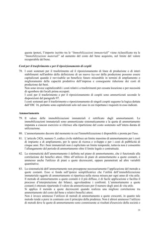 19
questa ipotesi, l’importo iscritto tra le “Immobilizzazioni immateriali” viene riclassificato tra le
“Immobilizzazioni materiali” ad aumento del costo del bene acquisito, nel limite del valore
recuperabile del bene.
Costi per il trasferimento e per il riposizionamento di cespiti
78. I costi sostenuti per il trasferimento ed il riposizionamento di linee di produzione o di interi
stabilimenti nell'ambito della definizione di un nuovo lay-out della produzione possono essere
capitalizzati quando è ravvisabile un beneficio futuro misurabile in termini di ampliamento o
miglioramento della capacità produttiva dell’impresa e conseguente riduzione dei costi di
produzione dei beni.
Non sono invece capitalizzabili i costi relativi a trasferimenti per cessata locazione o per necessità
di sgombero dei locali prima occupati.
I costi per il trasferimento e per il riposizionamento di cespiti sono ammortizzati secondo le
disposizioni del paragrafo 97.
I costi sostenuti per il trasferimento e riposizionamento di singoli cespiti seguono la logica dettata
dall’OIC 16, pertanto sono capitalizzati solo nel caso in cui rispettano i requisiti in esso indicati.
Ammortamento
79. Il valore delle immobilizzazioni immateriali è rettificato dagli ammortamenti. Le
immobilizzazioni immateriali sono ammortizzate sistematicamente e la quota di ammortamento
imputata a ciascun esercizio si riferisce alla ripartizione del costo sostenuto sull’intera durata di
utilizzazione.
80. L'ammortamento decorre dal momento in cui l'immobilizzazione è disponibile e pronta per l'uso.
81. L’articolo 2426, numero 5, codice civile stabilisce un limite massimo di ammortamento per i costi
di impianto e di ampliamento, per le spese di ricerca e sviluppo e per i costi di pubblicità di
cinque anni. Per i beni immateriali non è esplicitato un limite temporale, tuttavia non è consentito
l’allungamento del periodo di ammortamento oltre il limite legale o contrattuale.
82. La sistematicità dell’ammortamento è definita nel piano di ammortamento, che è funzionale alla
correlazione dei benefici attesi. Oltre all’utilizzo di piani di ammortamento a quote costanti, è
ammesso anche l'utilizzo di piani a quote decrescenti, oppure parametrati ad altre variabili
quantitative.
83. La sistematicità dell’ammortamento non presuppone necessariamente l’applicazione del metodo a
quote costanti. Esso si fonda sull’ipotesi semplificatrice che l’utilità dell’immobilizzazione
immateriale oggetto di ammortamento si ripartisca nella stessa misura per ogni anno di vita utile.
Il metodo di ammortamento a quote costanti è il più diffuso, è di facile applicazione e facilita il
processo d’interpretazione dei bilanci, agevolandone i confronti. L’ammortamento a quote
costanti è ottenuto ripartendo il valore da ammortizzare per il numero degli anni di vita utile.
Si applica il metodo a quote decrescenti quando realizza una migliore correlazione tra
ammortamento del costo del bene e relativi benefici attesi.
Non è invece ammesso l’utilizzo di metodi di ammortamento a quote crescenti, in quanto tale
metodo tende a porsi in contrasto con il principio della prudenza. Non è altresì ammesso l’utilizzo
di metodi dove le quote di ammortamento sono commisurate ai risultati d'esercizio della società o
 