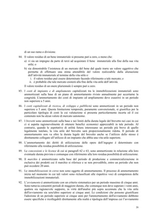 20
di un suo ramo o divisione.
84. Il valore residuo di un bene immateriale si presume pari a zero, a meno che:
a) vi sia un impegno da parte di terzi ad acquistare il bene immateriale alla fine della sua vita
utile; o
b) sia dimostrabile l’esistenza di un mercato del bene dal quale trarre un valore oggettivo che
permetta di effettuare una stima attendibile del valore realizzabile dalla alienazione
dell’attività immateriale al termine della vita utile e:
i. il valore residuo può essere determinato facendo riferimento a tale mercato; e
ii. è probabile che tale mercato esisterà alla fine della vita utile dell’attività.
Il valore residuo di un onere pluriennale è sempre pari a zero.
85. I costi di impianto e di ampliamento capitalizzati tra le immobilizzazioni immateriali sono
ammortizzati sulla base di un piano di ammortamento rivisto annualmente per accertarne la
congruità. L'ammortamento dei costi di impianto ed ampliamento deve esaurirsi in un periodo
non superiore a 5 anni.
86. I costi capitalizzati di ricerca, di sviluppo e pubblicità sono ammortizzati in un periodo non
superiore a 5 anni. Questa limitazione temporale, puramente convenzionale, si giustifica per la
particolare tipologia di costi la cui valutazione si presenta particolarmente incerta ed il cui
contenuto non ha alcun valore di mercato autonomo.
87. I brevetti sono ammortizzati sulla base e nei limiti della durata legale del brevetto nei casi in cui
ci si aspetta ragionevolmente di ottenere benefici economici apprezzabili in tale periodo. Al
contrario, quando le aspettative di utilità futura interessano un periodo più breve di quello
legalmente tutelato, la vita utile del brevetto sarà proporzionalmente ridotta. Il periodo di
ammortamento non va oltre la durata legale del brevetto anche se l’utilizzo dello stesso è
direttamente collegato all’utilizzo di un impianto che abbia una vita utile superiore.
88. L’ammortamento dei diritti di utilizzazione delle opere dell’ingegno è determinato con
riferimento alla residua possibilità di utilizzazione.
89. Le concessioni e le licenze di cui ai paragrafi 62 e 63, sono ammortizzate in relazione alla loro
eventuale durata prevista o comunque con riferimento alla loro residua possibilità di utilizzazione.
90. Il marchio è ammortizzato sulla base del periodo di produzione e commercializzazione in
esclusiva dei prodotti cui il marchio si riferisce e se non prevedibile, entro un periodo che non
può eccedere 20 anni.
91. Le immobilizzazioni in corso non sono oggetto di ammortamento. Il processo di ammortamento
inizia nel momento in cui tali valori sono riclassificati alle rispettive voci di competenza delle
immobilizzazioni immateriali.
92. L’avviamento è ammortizzato con un criterio sistematico per un periodo massimo di cinque anni.
Sono tuttavia consentiti periodi di maggiore durata, che comunque non deve superare i venti anni,
qualora sia ragionevole supporre, in virtù dell'analisi più sopra accennata che la vita utile
dell'avviamento sia senz'altro superiore ai cinque anni. Le condizioni che possono giustificare
l'adozione di un periodo superiore ai cinque anni per l'ammortamento dell'avviamento debbono
essere specifiche e ricollegabili direttamente alla realtà e tipologia dell’impresa cui l’avviamento
 