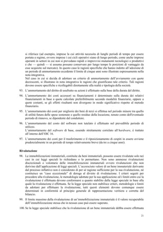 21
si riferisce (ad esempio, imprese la cui attività necessita di lunghi periodi di tempo per essere
portata a regime, ovvero imprese i cui cicli operativi siano di lungo periodo, come anche imprese
operanti in settori in cui non si prevedano rapidi o improvvisi mutamenti tecnologici o produttivi
e che — quindi — si assuma possano conservare per lungo tempo le posizioni di vantaggio da
esse acquisite sul mercato). In questo caso le ragioni specifiche che hanno indotto all’adozione di
un periodo di ammortamento eccedente il limite di cinque anni sono illustrate espressamente nella
nota integrativa.
Nel caso in cui si decida di adottare un criterio di ammortamento dell’avviamento con quote
decrescenti, si illustrano in nota integrativa le ragioni che giustificano tale criterio. Tali ragioni
devono essere specifiche e ricollegabili direttamente alla realtà e tipologia della società.
93. L’ammortamento del diritto di usufrutto su azioni è effettuato sulla base della durata del diritto.
94. L’ammortamento dei costi accessori su finanziamenti è determinato sulla durata dei relativi
finanziamenti in base a quote calcolate preferibilmente secondo modalità finanziarie, oppure a
quote costanti, se gli effetti risultanti non divergono in modo significativo rispetto al metodo
finanziario.
95. L’ammortamento dei costi per migliorie dei beni di terzi si effettua nel periodo minore tra quello
di utilità futura delle spese sostenute e quello residuo della locazione, tenuto conto dell'eventuale
periodo di rinnovo, se dipendente dal conduttore.
96. L’ammortamento del costo del software non tutelato è effettuato nel prevedibile periodo di
utilizzo.
L’ammortamento del software di base, essendo strettamente correlato all’hardware, è trattato
all’interno dell’OIC 16.
97. L’ammortamento dei costi per il trasferimento e il riposizionamento di cespiti in essere avviene
prudenzialmente in un periodo di tempo relativamente breve (da tre a cinque anni).
Rivalutazione
98. Le immobilizzazioni immateriali, costituite da beni immateriali, possono essere rivalutate solo nei
casi in cui leggi speciali lo richiedano o lo permettano. Non sono ammesse rivalutazioni
discrezionali o volontarie delle immobilizzazioni immateriali ovvero rivalutazioni che non
derivino dall’applicazione di leggi speciali. L’accresciuto valore di un bene immateriale derivante
dal processo inflattivo non è considerato di per sé ragione sufficiente per la sua rivalutazione, né
costituisce un “caso eccezionale” di deroga al divieto di rivalutazione. I criteri seguiti per
procedere alla rivalutazione, le metodologie adottate per la sua applicazione ed i limiti entro cui la
rivalutazione è effettuata devono conformarsi a quanto stabilito dalla legge speciale in base alla
quale la rivalutazione è effettuata. Se la legge speciale non stabilisce criteri, metodologie e limiti
da adottare per effettuare la rivalutazione, tutti questi elementi devono comunque essere
determinati in conformità al principio generale di rappresentazione veritiera e corretta del
bilancio.
99. Il limite massimo della rivalutazione di un’immobilizzazione immateriale è il valore recuperabile
dell’immobilizzazione stessa che in nessun caso può essere superato.
100. Se la legge speciale stabilisce che la rivalutazione di un bene immateriale debba essere effettuata
 