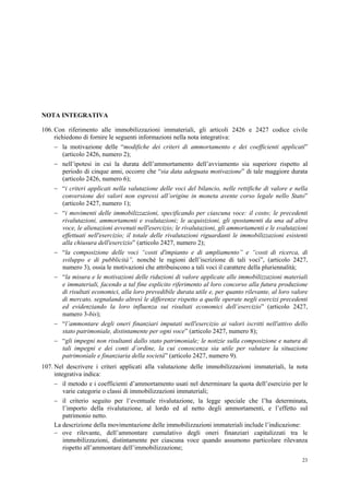 23
NOTA INTEGRATIVA
106. Con riferimento alle immobilizzazioni immateriali, gli articoli 2426 e 2427 codice civile
richiedono di fornire le seguenti informazioni nella nota integrativa:
 la motivazione delle “modifiche dei criteri di ammortamento e dei coefficienti applicati”
(articolo 2426, numero 2);
 nell’ipotesi in cui la durata dell’ammortamento dell’avviamento sia superiore rispetto al
periodo di cinque anni, occorre che “sia data adeguata motivazione” di tale maggiore durata
(articolo 2426, numero 6);
 “i criteri applicati nella valutazione delle voci del bilancio, nelle rettifiche di valore e nella
conversione dei valori non espressi all’origine in moneta avente corso legale nello Stato”
(articolo 2427, numero 1);
 “i movimenti delle immobilizzazioni, specificando per ciascuna voce: il costo; le precedenti
rivalutazioni, ammortamenti e svalutazioni; le acquisizioni, gli spostamenti da una ad altra
voce, le alienazioni avvenuti nell'esercizio; le rivalutazioni, gli ammortamenti e le svalutazioni
effettuati nell'esercizio; il totale delle rivalutazioni riguardanti le immobilizzazioni esistenti
alla chiusura dell'esercizio” (articolo 2427, numero 2);
 “la composizione delle voci “costi d'impianto e di ampliamento” e “costi di ricerca, di
sviluppo e di pubblicità”, nonché le ragioni dell’iscrizione di tali voci”, (articolo 2427,
numero 3), ossia le motivazioni che attribuiscono a tali voci il carattere della pluriennalità;
 “la misura e le motivazioni delle riduzioni di valore applicate alle immobilizzazioni materiali
e immateriali, facendo a tal fine esplicito riferimento al loro concorso alla futura produzione
di risultati economici, alla loro prevedibile durata utile e, per quanto rilevante, al loro valore
di mercato, segnalando altresì le differenze rispetto a quelle operate negli esercizi precedenti
ed evidenziando la loro influenza sui risultati economici dell’esercizio” (articolo 2427,
numero 3-bis);
 “l’ammontare degli oneri finanziari imputati nell'esercizio ai valori iscritti nell'attivo dello
stato patrimoniale, distintamente per ogni voce” (articolo 2427, numero 8);
 “gli impegni non risultanti dallo stato patrimoniale; le notizie sulla composizione e natura di
tali impegni e dei conti d’ordine, la cui conoscenza sia utile per valutare la situazione
patrimoniale e finanziaria della società” (articolo 2427, numero 9).
107. Nel descrivere i criteri applicati alla valutazione delle immobilizzazioni immateriali, la nota
integrativa indica:
 il metodo e i coefficienti d’ammortamento usati nel determinare la quota dell’esercizio per le
varie categorie o classi di immobilizzazioni immateriali;
 il criterio seguito per l’eventuale rivalutazione, la legge speciale che l’ha determinata,
l’importo della rivalutazione, al lordo ed al netto degli ammortamenti, e l’effetto sul
patrimonio netto.
La descrizione della movimentazione delle immobilizzazioni immateriali include l’indicazione:
 ove rilevante, dell’ammontare cumulativo degli oneri finanziari capitalizzati tra le
immobilizzazioni, distintamente per ciascuna voce quando assumono particolare rilevanza
rispetto all’ammontare dell’immobilizzazione;
 