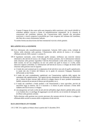 24
 il punto 9 impone di dar conto nella nota integrativa delle restrizioni o dei vincoli riferibili ai
contributi pubblici ricevuti a fronte di immobilizzazioni immateriali. Se le clausole di
concessione del contributo indicano che l’inosservanza delle clausole che prevedono
restrizioni o vincoli comporta la possibilità per l’ente erogatore del richiamo del contributo,
tale fatto deve essere chiaramente indicato.
Va inoltre fornita una descrizione dei beni immateriali ricevuti a titolo gratuito.
RELAZIONE SULLA GESTIONE
108. Con riferimento alle immobilizzazioni immateriali, l’articolo 2428 codice civile, richiede di
fornire, nella relazione sulla gestione, l’illustrazione delle attività di ricerca e di sviluppo
effettuate (articolo 2428, numero 1, comma 3).
109. Il legislatore nazionale, come d’altronde quello europeo, attribuisce una notevole valenza
informativa alle attività di ricerca e di sviluppo. Si ritiene, pertanto, che le informazioni richieste
nella relazione sulla gestione riguardino l’attività d'investimento svolta nella ricerca e sviluppo
della società, sia nel suo complesso sia nei vari settori nei quali la stessa si è svolta, anche
attraverso imprese controllate. Le informazioni sull’attività di ricerca e sviluppo da fornire nella
relazione sulla gestione sono le seguenti:
a) il totale dei costi sostenuti per lo svolgimento di tali attività (e non solo di quelli capitalizzati),
in modo tale che il lettore del bilancio sia in grado di conoscere l'impegno finanziario
dell'azienda su tale fronte;
b) il totale dei costi eventualmente capitalizzati con l’enunciazione esplicita delle ragioni che
sottostanno alla capitalizzazione. Tali ragioni devono chiaramente far riferimento all’utilità futura
che si ritiene di poter ricavare dalle attività di sviluppo (lancio di nuovi prodotti tecnicamente
fattibili, esistenza di un mercato di sbocco per tali prodotti, ecc.);
c) il totale dei contributi a fondo perduto e dei finanziamenti a tasso agevolato, previsti da
specifiche leggi in materia, che si è incassato e si ritiene di poter incassare a fronte delle
suddette attività di ricerca e sviluppo;
d) una spiegazione sul ruolo svolto da tali attività nell'ambito degli obiettivi globali della società
e sui risultati che ci si prefigge di raggiungere con tali attività, sia in termini di immagine che
di riflessi sulla gestione corrente.
Nella relazione sulla gestione non occorre precisare che nessuna attività di ricerca e sviluppo è
effettuata dalla società in assenza dello svolgimento di tale attività.
DATA DI ENTRATA IN VIGORE
110. L’OIC 24 si applica ai bilanci chiusi a partire dal 31 dicembre 2014.
 