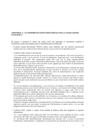 25
APPENDICE A - LE IMMOBILIZZAZIONI IMMATERIALI NELLA LEGISLAZIONE
CIVILISTICA
Di seguito si riportano le norme del codice civile che riguardano il trattamento contabile e
l’informativa nella nota integrativa per le immobilizzazioni immateriali:
 Il primo comma dell’articolo 2424-bis codice civile stabilisce che “gli elementi patrimoniali
destinati ad essere utilizzati durevolmente devono essere iscritti tra le immobilizzazioni”.
 L’articolo 2426, comma 1, prevede che
“1) le immobilizzazioni sono iscritte al costo di acquisto o di produzione. Nel costo di acquisto si
computano anche i costi accessori. Il costo di produzione comprende tutti i costi direttamente
imputabili al prodotto. Può comprendere anche altri costi, per la quota ragionevolmente
imputabile al prodotto, relativi al periodo di fabbricazione e fino al momento dal quale il bene può
essere utilizzato; con gli stessi criteri possono essere aggiunti gli oneri relativi al finanziamento
della fabbricazione, interna o presso terzi;
2) il costo delle immobilizzazioni, materiali e immateriali, la cui utilizzazione è limitata nel tempo
deve essere sistematicamente ammortizzato in ogni esercizio in relazione con la loro residua
possibilità di utilizzazione. Eventuali modifiche dei criteri di ammortamento e dei coefficienti
applicati devono essere motivate nella nota integrativa.
3) l'immobilizzazione che, alla data della chiusura dell'esercizio, risulti durevolmente di valore
inferiore a quello determinato secondo i numeri 1) e 2) deve essere iscritta a tale minore valore;
questo non può essere mantenuto nei successivi bilanci se sono venuti meno i motivi della rettifica
effettuata.
…
5) i costi di impianto e di ampliamento, i costi di ricerca, di sviluppo e di pubblicità aventi utilità
pluriennale possono essere iscritti nell'attivo con il consenso, ove esistente, del collegio sindacale
e devono essere ammortizzati entro un periodo non superiore a cinque anni. Fino a che
l'ammortamento non è completato possono essere distribuiti dividendi solo se residuano riserve
disponibili sufficienti a coprire l'ammontare dei costi non ammortizzati ;
6) l'avviamento può essere iscritto nell'attivo con il consenso, ove esistente, del collegio sindacale,
se acquisito a titolo oneroso, nei limiti del costo per esso sostenuto e deve essere ammortizzato
entro un periodo di cinque anni.
È tuttavia consentito ammortizzare sistematicamente l'avviamento in un periodo limitato di durata
superiore, purché esso non superi la durata per l'utilizzazione di questo attivo e ne sia data
adeguata motivazione nella nota integrativa;”.
 L’articolo 2427, comma 1, codice civile richiede di indicare nella nota integrativa le seguenti
informazioni:
“1) i criteri applicati nella valutazione delle voci del bilancio, nelle rettifiche di valore e nella
conversione dei valori non espressi all'origine in moneta avente corso legale nello Stato;
2) i movimenti delle immobilizzazioni, specificando per ciascuna voce: il costo; le precedenti
rivalutazioni, ammortamenti e svalutazioni; le acquisizioni, gli spostamenti da una ad altra voce,
 