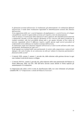 26
le alienazioni avvenuti nell'esercizio; le rivalutazioni, gli ammortamenti e le svalutazioni effettuati
nell'esercizio; il totale delle rivalutazioni riguardanti le immobilizzazioni esistenti alla chiusura
dell'esercizio;
3) la composizione delle voci: «costi di impianto e di ampliamento» e: «costi di ricerca, di sviluppo
e di pubblicità, nonché le ragioni della iscrizione ed i rispettivi criteri di ammortamento;
3-bis) la misura e le motivazioni delle riduzioni di valore applicate alle immobilizzazioni materiali
e immateriali, facendo a tal fine esplicito riferimento al loro concorso alla futura produzione di
risultati economici, alla loro prevedibile durata utile e, per quanto rilevante, al loro valore di
mercato, segnalando altresì le differenze rispetto a quelle operate negli esercizi precedenti ed
evidenziando la loro influenza sui risultati economici dell'esercizio;
8) l'ammontare degli oneri finanziari imputati nell'esercizio ai valori iscritti nell'attivo dello stato
patrimoniale, distintamente per ogni voce”;
9) gli impegni non risultanti dallo stato patrimoniale; le notizie sulla composizione e natura di tali
impegni e dei conti d’ordine, la cui conoscenza sia utile per valutare la situazione patrimoniale e
finanziaria della società”.
 L’articolo 2428, comma 3, numero 1, prevede che, dalla relazione sulla gestione devono in ogni
caso risultare le attività di ricerca e sviluppo.
 L’articolo 2435-bis, comma 2, prevede che, nella redazione dello stato patrimoniale del bilancio in
forma abbreviata, dalle voci BI e BII dell’attivo devono essere detratti in forma esplicita gli
ammortamenti e le svalutazioni.
Le disposizioni del codice civile in tema di classificazione delle voci sono richiamate nel principio
contabile OIC 12 “Composizione e schemi del bilancio d’esercizio”.
 