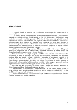 1
PRESENTAZIONE
L’Organismo Italiano di Contabilità (OIC) si è costituito, nella veste giuridica di fondazione, il 27
novembre 2001.
L’OIC emana i principi contabili nazionali per la redazione dei bilanci secondo le disposizioni del
codice civile, anche in base alla legge 11 agosto 2014, n. 116. Inoltre, l’OIC, quale standard setter
nazionale in materia contabile, partecipa all’attività di elaborazione dei principi contabili
internazionali, fornendo supporto tecnico agli organismi internazionali competenti e coordinando i
propri lavori con le attività degli altri “standard setter” europei. L’OIC svolge altresì un’opera di
assistenza al legislatore nazionale nell’emanazione delle norme in materia contabile e connesse per
l’adeguamento della disciplina interna di bilancio alle direttive europee e ai principi contabili
internazionali omologati dalla Commissione Europea.
L’OIC si propone infine la promozione della cultura contabile ed il progresso della prassi
aziendale e professionale con la pubblicazione di documenti e ricerche in materia, nonché con
l’organizzazione di convegni, seminari e incontri di studio.
Per il conseguimento dei compiti assegnati, i Fondatori hanno concepito e realizzato un assetto
istituzionale in grado di assicurare, negli organi che governano la Fondazione, una equilibrata
presenza delle parti sociali – private e pubbliche – interessate all’informazione contabile e, al
contempo, atta a garantire il soddisfacimento dei requisiti di imparzialità e indipendenza delle scelte. Il
conseguimento dell’autorevolezza necessaria per influire efficacemente in ambito nazionale e
internazionale sulla disciplina dell’informazione contabile è infatti maggiore quanto più ampia e
rappresentativa è la composizione dei soggetti investiti dei ruoli decisionali.
Il governo dell’OIC è attribuito ai seguenti organi: Collegio dei Fondatori, Consiglio di
Sorveglianza, Consiglio di Gestione e Collegio dei Revisori.
I principi contabili, le guide operative e le applicazioni dell’OIC sono soggetti, ai sensi dell’art. 12
dello Statuto, al parere dell’Agenzia delle Entrate, della Banca d’Italia, della CONSOB, dell’IVASS e
dei Ministeri competenti nella fattispecie.
L’eventuale parere negativo delle istituzioni anzidette è pubblicato congiuntamente al principio
contabile approvato dal Consiglio di Gestione.
 