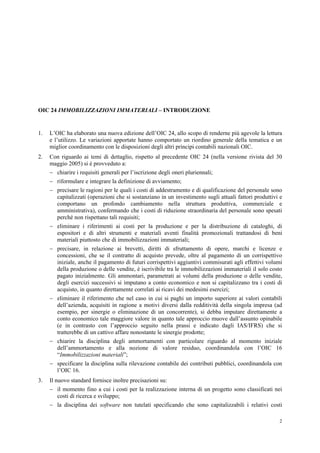 2
OIC 24 IMMOBILIZZAZIONI IMMATERIALI – INTRODUZIONE
1. L’OIC ha elaborato una nuova edizione dell’OIC 24, allo scopo di renderne più agevole la lettura
e l’utilizzo. Le variazioni apportate hanno comportato un riordino generale della tematica e un
miglior coordinamento con le disposizioni degli altri principi contabili nazionali OIC.
2. Con riguardo ai temi di dettaglio, rispetto al precedente OIC 24 (nella versione rivista del 30
maggio 2005) si è provveduto a:
 chiarire i requisiti generali per l’iscrizione degli oneri pluriennali;
 riformulare e integrare la definizione di avviamento;
 precisare le ragioni per le quali i costi di addestramento e di qualificazione del personale sono
capitalizzati (operazioni che si sostanziano in un investimento sugli attuali fattori produttivi e
comportano un profondo cambiamento nella struttura produttiva, commerciale e
amministrativa), confermando che i costi di riduzione straordinaria del personale sono spesati
perché non rispettano tali requisiti;
 eliminare i riferimenti ai costi per la produzione e per la distribuzione di cataloghi, di
espositori e di altri strumenti e materiali aventi finalità promozionali trattandosi di beni
materiali piuttosto che di immobilizzazioni immateriali;
 precisare, in relazione ai brevetti, diritti di sfruttamento di opere, marchi e licenze e
concessioni, che se il contratto di acquisto prevede, oltre al pagamento di un corrispettivo
iniziale, anche il pagamento di futuri corrispettivi aggiuntivi commisurati agli effettivi volumi
della produzione o delle vendite, è iscrivibile tra le immobilizzazioni immateriali il solo costo
pagato inizialmente. Gli ammontari, parametrati ai volumi della produzione o delle vendite,
degli esercizi successivi si imputano a conto economico e non si capitalizzano tra i costi di
acquisto, in quanto direttamente correlati ai ricavi dei medesimi esercizi;
 eliminare il riferimento che nel caso in cui si paghi un importo superiore ai valori contabili
dell’azienda, acquisiti in ragione a motivi diversi dalla redditività della singola impresa (ad
esempio, per sinergie o eliminazione di un concorrente), si debba imputare direttamente a
conto economico tale maggiore valore in quanto tale approccio muove dall’assunto opinabile
(e in contrasto con l’approccio seguito nella prassi e indicato dagli IAS/IFRS) che si
tratterebbe di un cattivo affare nonostante le sinergie prodotte;
 chiarire la disciplina degli ammortamenti con particolare riguardo al momento iniziale
dell’ammortamento e alla nozione di valore residuo, coordinandola con l’OIC 16
“Immobilizzazioni materiali”;
 specificare la disciplina sulla rilevazione contabile dei contributi pubblici, coordinandola con
l’OIC 16.
3. Il nuovo standard fornisce inoltre precisazioni su:
 il momento fino a cui i costi per la realizzazione interna di un progetto sono classificati nei
costi di ricerca e sviluppo;
 la disciplina dei software non tutelati specificando che sono capitalizzabili i relativi costi
 