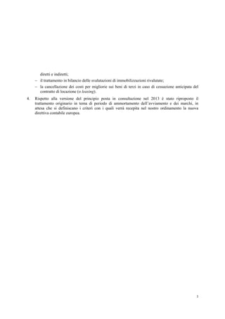 3
diretti e indiretti;
 il trattamento in bilancio delle svalutazioni di immobilizzazioni rivalutate;
 la cancellazione dei costi per migliorie sui beni di terzi in caso di cessazione anticipata del
contratto di locazione (o leasing).
4. Rispetto alla versione del principio posta in consultazione nel 2013 è stato riproposto il
trattamento originario in tema di periodo di ammortamento dell’avviamento e dei marchi, in
attesa che si definiscano i criteri con i quali verrà recepita nel nostro ordinamento la nuova
direttiva contabile europea.
 