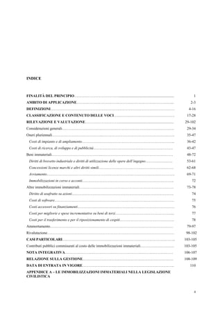 4
INDICE
FINALITÀ DEL PRINCIPIO………………………………........................................................... 1
AMBITO DI APPLICAZIONE…………………………….……………………………………... 2-3
DEFINIZIONI……………………………………………….……………………………………… 4-16
CLASSIFICAZIONE E CONTENUTO DELLE VOCI…………………………………………. 17-28
RILEVAZIONE E VALUTAZIONE………………………........................................................... 29-102
Considerazioni generali……………………………………………………………………………… 29-34
Oneri pluriennali…………………………………..…………………………………………………. 35-47
Costi di impianto e di ampliamento………………………………………………………………... 36-42
Costi di ricerca, di sviluppo e di pubblicità………………………………………………………. 43-47
Beni immateriali…………………………………..………………………………………………… 48-72
Diritti di brevetto industriale e diritti di utilizzazione delle opere dell’ingegno…………………. 53-61
Concessioni licenze marchi e altri diritti simili…………………………………………………… 62-68
Avviamento…………………………………………………………………………………………. 69-71
Immobilizzazioni in corso e acconti……………………………………………………………….. 72
Altre immobilizzazioni immateriali…………………………………………………………………. 73-78
Diritto di usufrutto su azioni………………………………………………………………………. 74
Costi di software…………………………………………………………………………………… 75
Costi accessori su finanziamenti…………………………………………………………………… 76
Costi per migliorie e spese incrementative su beni di terzi………………………………………... 77
Costi per il trasferimento e per il riposizionamento di cespiti…………………………………….. 78
Ammortamento……………………………………………………………………………………… 79-97
Rivalutazione………………………………………………………………………………………… 98-102
CASI PARTICOLARI……………………………………………………………………………….. 103-105
Contributi pubblici commisurati al costo delle immobilizzazioni immateriali……………………… 103-105
NOTA INTEGRATIVA…………………………………………………………………………… 106-107
RELAZIONE SULLA GESTIONE………………………………………………………………. 108-109
DATA DI ENTRATA IN VIGORE……………………………………………………………….. 110
APPENDICE A – LE IMMOBILIZZAZIONI IMMATERIALI NELLA LEGISLAZIONE
CIVILISTICA
 