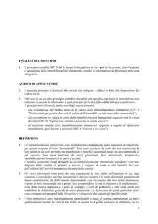 5
FINALITÀ DEL PRINCIPIO
1. Il principio contabile OIC 24 ha lo scopo di disciplinare i criteri per la rilevazione, classificazione
e valutazione delle immobilizzazioni immateriali, nonché le informazioni da presentare nella nota
integrativa.
AMBITO DI APPLICAZIONE
2. Il presente principio è destinato alle società che redigono i bilanci in base alle disposizioni del
codice civile.
3. Nel caso in cui un altro principio contabile disciplini una specifica tipologia di immobilizzazioni
materiali, la società fa riferimento a quel principio per la disciplina della fattispecie particolare.
Il principio non affronta la trattazione degli aspetti connessi:
 alla svalutazione per perdite durevoli di valore delle immobilizzazioni immateriali (OIC 9
“Svalutazioni per perdite durevoli di valore delle immobilizzazioni materiali e immateriali”);
 alla conversione in valuta di conto delle immobilizzazioni immateriali acquisite non in valuta
di conto (OIC 26 “Operazioni, attività e passività in valuta estera”);
 all’iscrizione iniziale delle immobilizzazioni immateriali acquisite a seguito di operazioni
straordinarie, quali fusioni e scissioni (OIC 4 “Fusione e scissione”).
DEFINIZIONI
4. Le immobilizzazioni immateriali sono normalmente caratterizzate dalla mancanza di tangibilità:
per questo vengono definite “immateriali”. Esse sono costituite da costi che non esauriscono la
loro utilità in un solo periodo, ma manifestano i benefici economici lungo un arco temporale di
più esercizi. Esse sono costituite da: oneri pluriennali, beni immateriali, avviamento,
immobilizzazioni immateriali in corso e acconti.
I benefici economici futuri derivanti da un’immobilizzazione immateriale includono i proventi
originati dalla vendita di prodotti o servizi, i risparmi di costo o altri benefici derivanti
dall’utilizzo dell’attività immateriale da parte della società.
5. Gli oneri pluriennali sono costi che non esauriscono la loro utilità nell'esercizio in cui sono
sostenuti, e sono diversi dai beni immateriali e dall’avviamento. Gli oneri pluriennali generalmente
hanno caratteristiche più difficilmente determinabili, con riferimento alla loro utilità pluriennale,
rispetto ai beni immateriali veri e propri. Essi comprendono i costi di impianto e di ampliamento, i
costi della ricerca applicata e i costi di sviluppo, i costi di pubblicità e altri costi simili che
soddisfano la definizione generale di onere pluriennale. Le definizioni di questi particolari oneri
sono contenute nei paragrafi della rilevazione e valutazione che trattano gli specifici oneri.
6. I beni immateriali sono individualmente identificabili e sono, di norma, rappresentati da diritti
giuridicamente tutelati. In virtù di tali diritti, la società ha il potere esclusivo di sfruttarne, per un
 