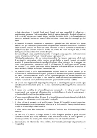 6
periodo determinato, i benefici futuri attesi. Questi beni sono suscettibili di valutazione e
qualificazione autonoma. Essi comprendono diritti di brevetto industriale, diritti di utilizzazione
delle opere dell’ingegno, concessioni, licenze, marchi e altri diritti simili. Le definizioni di questi
particolari beni sono contenute nei paragrafi della rilevazione e valutazione che trattano gli specifici
diritti.
7. Si definisce avviamento l'attitudine di un'azienda a produrre utili che derivino o da fattori
specifici che, pur concorrendo positivamente alla produzione del reddito ed essendosi formati nel
tempo in modo oneroso, non hanno un valore autonomo, ovvero da incrementi di valore che il
complesso dei beni aziendali acquisisce rispetto alla somma dei valori dei singoli beni, in virtù
dell'organizzazione dei beni in un sistema efficiente.
L'avviamento può essere generato internamente, ovvero può essere acquisito a titolo oneroso (in
seguito all’acquisto di un’azienda o ramo d’azienda v. paragrafo 69).
Ai fini della sua iscrizione e del suo trattamento contabile, l’avviamento rappresenta solo la parte
di corrispettivo riconosciuta a titolo oneroso, non attribuibile ai singoli elementi patrimoniali
acquisiti di un’azienda ma piuttosto riconducibile al suo valore intrinseco, che in generale può
essere posto in relazione a motivazioni, quali: il miglioramento del posizionamento dell’impresa
sul mercato, l’extra reddito generato da prodotti innovativi o di ampia richiesta, la creazione di
valore attraverso sinergie produttive o commerciali, ecc.
8. Le immobilizzazioni in corso sono rappresentate da costi interni ed esterni sostenuti per la
realizzazione di un bene immateriale per il quale non sia ancora stata acquisita la piena titolarità
del diritto (nel caso di brevetti, marchi, ecc.) o riguardanti progetti non ancora completati (nel
caso di costi di ricerca e sviluppo). I costi interni ed esterni sostenuti sono rappresentati - ad
esempio - dai costi di lavoro, materiali e consulenza specificamente utilizzati a tal fine.
9. Gli acconti sono rappresentati dagli importi corrisposti ai fornitori per l’acquisto di una o più
immobilizzazioni immateriali prima che si siano verificate le condizioni per la loro iscrizione in
bilancio.
10. Il valore netto contabile di un’immobilizzazione immateriale è il valore al quale l’onere
pluriennale, il bene immateriale o l’avviamento è iscritto in bilancio al netto di ammortamenti e
svalutazioni dell’esercizio e di esercizi precedenti.
11. L’ammortamento è la ripartizione del costo di un’immobilizzazione immateriale nel periodo della
sua stimata vita utile con un metodo sistematico e razionale.
12. Il valore iniziale da ammortizzare è la differenza tra il costo dell’immobilizzazione immateriale,
determinato secondo i criteri enunciati nel principio, e, se determinabile, il suo presumibile valore
residuo al termine del periodo di vita utile.
13. Il valore residuo di un bene immateriale è il valore realizzabile del bene al termine del periodo di
vita utile.
14. La vita utile è il periodo di tempo durante il quale l’impresa prevede di poter utilizzare
l’immobilizzazione. Può essere determinata anche attraverso le quantità di unità di prodotto (o
misura equivalente) che si stima poter ottenere tramite l’uso dell’immobilizzazione.
15. La svalutazione è la riduzione del valore contabile di un’immobilizzazione per adeguarla al valore
recuperabile.
 
