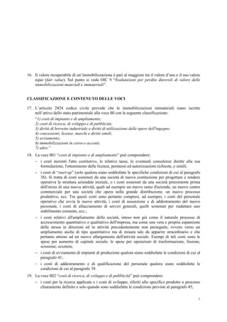 7
16. Il valore recuperabile di un’immobilizzazione è pari al maggiore tra il valore d’uso e il suo valore
equo (fair value). Sul punto si veda OIC 9 “Svalutazioni per perdite durevoli di valore delle
immobilizzazioni materiali e immateriali”.
CLASSIFICAZIONE E CONTENUTO DELLE VOCI
17. L’articolo 2424 codice civile prevede che le immobilizzazioni immateriali siano iscritte
nell’attivo dello stato patrimoniale alla voce BI con la seguente classificazione:
“1) costi di impianto e di ampliamento;
2) costi di ricerca, di sviluppo e di pubblicità;
3) diritti di brevetto industriale e diritti di utilizzazione delle opere dell'ingegno;
4) concessioni, licenze, marchi e diritti simili;
5) avviamento;
6) immobilizzazioni in corso e acconti.
7) altre.”
18. La voce BI1 “costi di impianto e di ampliamento” può comprendere:
 i costi inerenti l'atto costitutivo, le relative tasse, le eventuali consulenze dirette alla sua
formulazione, l'ottenimento delle licenze, permessi ed autorizzazioni richieste, e simili;
 i costi di “start-up” (solo qualora siano soddisfatte le specifiche condizioni di cui al paragrafo
38). Si tratta di costi sostenuti da una società di nuova costituzione per progettare e rendere
operativa la struttura aziendale iniziale, o i costi sostenuti da una società preesistente prima
dell'inizio di una nuova attività, quali ad esempio un nuovo ramo d'azienda, un nuovo centro
commerciale per una società che opera nella grande distribuzione, un nuovo processo
produttivo, ecc. Tra questi costi sono pertanto compresi, ad esempio, i costi del personale
operativo che avvia le nuove attività, i costi di assunzione e di addestramento del nuovo
personale, i costi di allacciamento di servizi generali, quelli sostenuti per riadattare uno
stabilimento esistente, ecc.;
 i costi relativi all'ampliamento della società, inteso non già come il naturale processo di
accrescimento quantitativo e qualitativo dell'impresa, ma come una vera e propria espansione
della stessa in direzioni ed in attività precedentemente non perseguite, ovvero verso un
ampliamento anche di tipo quantitativo ma di misura tale da apparire straordinario e che
pertanto attiene ad un nuovo allargamento dell'attività sociale. Esempi di tali costi sono le
spese per aumento di capitale sociale; le spese per operazioni di trasformazione, fusione,
scissione; eccetera;
 i costi di avviamento di impianti di produzione qualora siano soddisfatte le condizioni di cui al
paragrafo 41;
 i costi di addestramento e di qualificazione del personale qualora siano soddisfatte le
condizioni di cui al paragrafo 39.
19. La voce BI2 “costi di ricerca, di sviluppo e di pubblicità” può comprendere:
 i costi per la ricerca applicata e i costi di sviluppo, riferiti allo specifico prodotto o processo
chiaramente definito e solo quando sono soddisfatte le condizione previste al paragrafo 45;
 