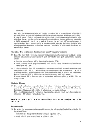 8
rettificate.
Il(i) tasso(i) di sconto utilizzato(i) per valutare il valore d’uso di un’attività non riflette(ono) i
rischi per i quali le stime dei flussi finanziari futuri sono state rettificate, per evitare duplicazioni.
Il tasso di sconto riflette il rendimento che gli investitori richiederebbero se si trovassero nella
situazione di dover scegliere un investimento che generasse flussi finanziari di importi, tempistica
e rischio equivalenti a quelli che la società si aspetta che derivino dall’immobilizzazione in
oggetto. Questo tasso è stimato attraverso il tasso implicito utilizzato per attività similari o nelle
contrattazioni correntemente presenti nel mercato o attraverso il costo medio ponderato del
capitale della società.
Rilevazione della perdita durevole di valore per una UGC e per l’avviamento
23. La perdita durevole di valore rilevata su un’unità generatrice di flussi di cassa (UGC) deve essere
imputata a riduzione del valore contabile delle attività che fanno parte dell’unità nel seguente
ordine:
a. in primo luogo, al valore dell’avviamento allocato sulla UGC;
b. infine, alle altre attività proporzionalmente, sulla base del valore contabile di ciascuna attività
che fa parte dell’UGC.
24. Ai fini della verifica della sua recuperabilità l’avviamento è allocato, in sede di prima iscrizione
in bilancio, ad una o più UGC. Per effettuare tale allocazione occorre individuare le UGC che ci
si aspetta generino i flussi di benefici che giustificano l’iscrizione in bilancio dell’avviamento.
Può verificarsi che l’UGC a cui allocare l’avviamento coincida con l’intera società.
L’ammortamento dell’avviamento non è in alcun modo sostitutivo del test di verifica della sua
recuperabilità.
Ripristino del costo
25. L’eventuale svalutazione per perdite durevoli di valore è ripristinata qualora siano venuti meno i
motivi che l’avevano giustificata. Il ripristino di valore si effettua nei limiti del valore che
l’attività avrebbe avuto ove la rettifica di valore non avesse mai avuto luogo.
Non è possibile ripristinare la svalutazione rilevata sull’avviamento e sugli oneri pluriennali di cui
al numero 5 dell’articolo 2426 codice civile.
APPROCCIO SEMPLIFICATO ALLA DETERMINAZIONE DELLE PERDITE DUREVOLI
DI VALORE
Soggetti abilitati
26. Le società che per due esercizi consecutivi non superino nel proprio bilancio d’esercizio due dei
tre seguenti limiti:
 numero medio dei dipendenti durante l’esercizio superiore a 250,
 totale attivo di bilancio superiore a 20 milioni di euro,
 