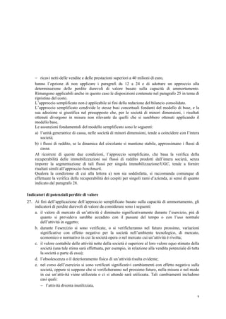 9
 ricavi netti delle vendite e delle prestazioni superiori a 40 milioni di euro,
hanno l’opzione di non applicare i paragrafi da 12 a 24 e di adottare un approccio alla
determinazione delle perdite durevoli di valore basato sulla capacità di ammortamento.
Rimangono applicabili anche in questo caso le disposizioni contenute nel paragrafo 25 in tema di
ripristino del costo.
L’approccio semplificato non è applicabile ai fini della redazione del bilancio consolidato.
L’approccio semplificato condivide le stesse basi concettuali fondanti del modello di base, e la
sua adozione si giustifica nel presupposto che, per le società di minori dimensioni, i risultati
ottenuti divergono in misura non rilevante da quelli che si sarebbero ottenuti applicando il
modello base.
Le assunzioni fondamentali del modello semplificato sono le seguenti:
a) l’unità generatrice di cassa, nelle società di minori dimensioni, tende a coincidere con l’intera
società;
b) i flussi di reddito, se la dinamica del circolante si mantiene stabile, approssimano i flussi di
cassa.
Al ricorrere di queste due condizioni, l’approccio semplificato, che basa la verifica della
recuperabilità delle immobilizzazioni sui flussi di reddito prodotti dall’intera società, senza
imporre la segmentazione di tali flussi per singola immobilizzazione/UGC, tende a fornire
risultati simili all’approccio benchmark.
Qualora la condizione di cui alla lettera a) non sia soddisfatta, si raccomanda comunque di
effettuare la verifica della recuperabilità dei cespiti per singoli rami d’azienda, ai sensi di quanto
indicato dal paragrafo 28.
Indicatori di potenziali perdite di valore
27. Ai fini dell’applicazione dell’approccio semplificato basato sulla capacità di ammortamento, gli
indicatori di perdite durevoli di valore da considerare sono i seguenti:
a. il valore di mercato di un’attività è diminuito significativamente durante l’esercizio, più di
quanto si prevedeva sarebbe accaduto con il passare del tempo o con l’uso normale
dell’attività in oggetto;
b. durante l’esercizio si sono verificate, o si verificheranno nel futuro prossimo, variazioni
significative con effetto negativo per la società nell’ambiente tecnologico, di mercato,
economico o normativo in cui la società opera o nel mercato cui un’attività è rivolta;
c. il valore contabile delle attività nette della società è superiore al loro valore equo stimato della
società (una tale stima sarà effettuata, per esempio, in relazione alla vendita potenziale di tutta
la società o parte di essa);
d. l’obsolescenza o il deterioramento fisico di un’attività risulta evidente;
e. nel corso dell’esercizio si sono verificati significativi cambiamenti con effetto negativo sulla
società, oppure si suppone che si verificheranno nel prossimo futuro, nella misura o nel modo
in cui un’attività viene utilizzata o ci si attende sarà utilizzata. Tali cambiamenti includono
casi quali:
 l’attività diventa inutilizzata,
 