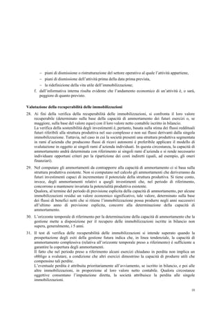 10
 piani di dismissione o ristrutturazione del settore operativo al quale l’attività appartiene,
 piani di dismissione dell’attività prima della data prima prevista,
 la ridefinizione della vita utile dell’immobilizzazione;
f. dall’informativa interna risulta evidente che l’andamento economico di un’attività è, o sarà,
peggiore di quanto previsto.
Valutazione della recuperabilità delle immobilizzazioni
28. Ai fini della verifica della recuperabilità delle immobilizzazioni, si confronta il loro valore
recuperabile (determinato sulla base della capacità di ammortamento dei futuri esercizi o, se
maggiore, sulla base del valore equo) con il loro valore netto contabile iscritto in bilancio.
La verifica della sostenibilità degli investimenti è, pertanto, basata sulla stima dei flussi reddituali
futuri riferibili alla struttura produttiva nel suo complesso e non sui flussi derivanti dalla singola
immobilizzazione. Tuttavia, nel caso in cui la società presenti una struttura produttiva segmentata
in rami d’azienda che producono flussi di ricavi autonomi è preferibile applicare il modello di
svalutazione in oggetto ai singoli rami d’azienda individuati. In questa circostanza, la capacità di
ammortamento andrà determinata con riferimento ai singoli rami d’azienda e si rende necessario
individuare opportuni criteri per la ripartizione dei costi indiretti (quali, ad esempio, gli oneri
finanziari).
29. Nel computare gli ammortamenti da contrapporre alla capacità di ammortamento ci si basa sulla
struttura produttiva esistente. Non si computano nel calcolo gli ammortamenti che deriveranno da
futuri investimenti capaci di incrementare il potenziale della struttura produttiva. Si tiene conto,
invece, degli ammortamenti relativi a quegli investimenti che, nel periodo di riferimento,
concorrono a mantenere invariata la potenzialità produttiva esistente.
Qualora, al termine del periodo di previsione esplicita della capacità di ammortamento, per alcune
immobilizzazioni residui un valore economico significativo, tale valore, determinato sulla base
dei flussi di benefici netti che si ritiene l’immobilizzazione possa produrre negli anni successivi
all’ultimo anno di previsione esplicita, concorre alla determinazione della capacità di
ammortamento.
30. L’orizzonte temporale di riferimento per la determinazione della capacità di ammortamento che la
gestione mette a disposizione per il recupero delle immobilizzazioni iscritte in bilancio non
supera, generalmente, i 5 anni.
31. Il test di verifica delle recuperabilità delle immobilizzazioni si intende superato quando la
prospettazione degli esiti della gestione futura indica che, in linea tendenziale, la capacità di
ammortamento complessiva (relativa all’orizzonte temporale preso a riferimento) è sufficiente a
garantire la copertura degli ammortamenti.
Il fatto che nel periodo preso a riferimento alcuni esercizi chiudano in perdita non implica un
obbligo a svalutare, a condizione che altri esercizi dimostrino la capacità di produrre utili che
compensino tali perdite.
L’eventuale perdita è attribuita prioritariamente all’avviamento, se iscritto in bilancio, e poi alle
altre immobilizzazioni, in proporzione al loro valore netto contabile. Qualora circostanze
oggettive consentano l’imputazione diretta, la società attribuisce la perdita alle singole
immobilizzazioni.
 
