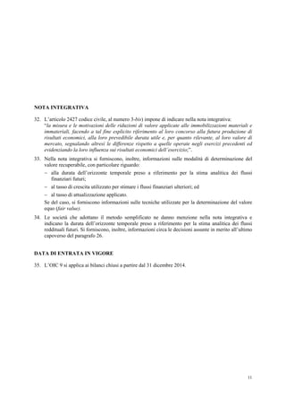 11
NOTA INTEGRATIVA
32. L’articolo 2427 codice civile, al numero 3-bis) impone di indicare nella nota integrativa:
“la misura e le motivazioni delle riduzioni di valore applicate alle immobilizzazioni materiali e
immateriali, facendo a tal fine esplicito riferimento al loro concorso alla futura produzione di
risultati economici, alla loro prevedibile durata utile e, per quanto rilevante, al loro valore di
mercato, segnalando altresì le differenze rispetto a quelle operate negli esercizi precedenti ed
evidenziando la loro influenza sui risultati economici dell’esercizio;”.
33. Nella nota integrativa si forniscono, inoltre, informazioni sulle modalità di determinazione del
valore recuperabile, con particolare riguardo:
 alla durata dell’orizzonte temporale preso a riferimento per la stima analitica dei flussi
finanziari futuri;
 al tasso di crescita utilizzato per stimare i flussi finanziari ulteriori; ed
 al tasso di attualizzazione applicato.
Se del caso, si forniscono informazioni sulle tecniche utilizzate per la determinazione del valore
equo (fair value).
34. Le società che adottano il metodo semplificato ne danno menzione nella nota integrativa e
indicano la durata dell’orizzonte temporale preso a riferimento per la stima analitica dei flussi
reddituali futuri. Si forniscono, inoltre, informazioni circa le decisioni assunte in merito all’ultimo
capoverso del paragrafo 26.
DATA DI ENTRATA IN VIGORE
35. L’OIC 9 si applica ai bilanci chiusi a partire dal 31 dicembre 2014.
 