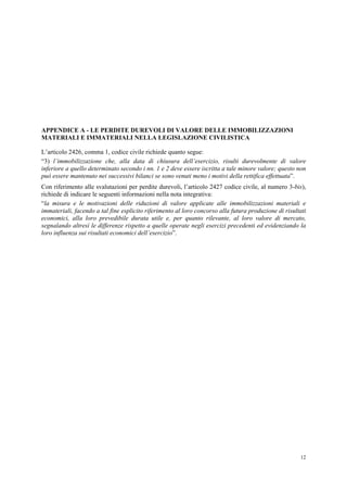 12
APPENDICE A - LE PERDITE DUREVOLI DI VALORE DELLE IMMOBILIZZAZIONI
MATERIALI E IMMATERIALI NELLA LEGISLAZIONE CIVILISTICA
L’articolo 2426, comma 1, codice civile richiede quanto segue:
“3) l’immobilizzazione che, alla data di chiusura dell’esercizio, risulti durevolmente di valore
inferiore a quello determinato secondo i nn. 1 e 2 deve essere iscritta a tale minore valore; questo non
può essere mantenuto nei successivi bilanci se sono venuti meno i motivi della rettifica effettuata”.
Con riferimento alle svalutazioni per perdite durevoli, l’articolo 2427 codice civile, al numero 3-bis),
richiede di indicare le seguenti informazioni nella nota integrativa:
“la misura e le motivazioni delle riduzioni di valore applicate alle immobilizzazioni materiali e
immateriali, facendo a tal fine esplicito riferimento al loro concorso alla futura produzione di risultati
economici, alla loro prevedibile durata utile e, per quanto rilevante, al loro valore di mercato,
segnalando altresì le differenze rispetto a quelle operate negli esercizi precedenti ed evidenziando la
loro influenza sui risultati economici dell’esercizio”.
 