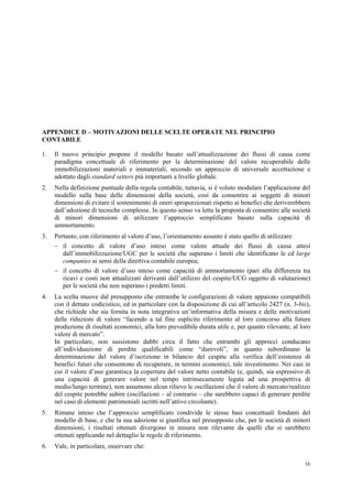 16
APPENDICE D – MOTIVAZIONI DELLE SCELTE OPERATE NEL PRINCIPIO
CONTABILE
1. Il nuovo principio propone il modello basato sull’attualizzazione dei flussi di cassa come
paradigma concettuale di riferimento per la determinazione del valore recuperabile delle
immobilizzazioni materiali e immateriali, secondo un approccio di universale accettazione e
adottato dagli standard setters più importanti a livello globale.
2. Nella definizione puntuale della regola contabile, tuttavia, si è voluto modulare l’applicazione del
modello sulla base delle dimensioni della società, così da consentire ai soggetti di minori
dimensioni di evitare il sostenimento di oneri sproporzionati rispetto ai benefici che deriverebbero
dall’adozione di tecniche complesse. In questo senso va letta la proposta di consentire alle società
di minori dimensioni di utilizzare l’approccio semplificato basato sulla capacità di
ammortamento.
3. Pertanto, con riferimento al valore d’uso, l’orientamento assunto è stato quello di utilizzare:
 il concetto di valore d’uso inteso come valore attuale dei flussi di cassa attesi
dall’immobilizzazione/UGC per le società che superano i limiti che identificano le cd large
companies ai sensi della direttiva contabile europea;
 il concetto di valore d’uso inteso come capacità di ammortamento (pari alla differenza tra
ricavi e costi non attualizzati derivanti dall’utilizzo del cespite/UCG oggetto di valutazione)
per le società che non superano i predetti limiti.
4. La scelta muove dal presupposto che entrambe le configurazioni di valore appaiono compatibili
con il dettato codicistico, ed in particolare con la disposizione di cui all’articolo 2427 (n. 3-bis),
che richiede che sia fornita in nota integrativa un’informativa della misura e delle motivazioni
delle riduzioni di valore “facendo a tal fine esplicito riferimento al loro concorso alla futura
produzione di risultati economici, alla loro prevedibile durata utile e, per quanto rilevante, al loro
valore di mercato”.
In particolare, non sussistono dubbi circa il fatto che entrambi gli approcci conducano
all’individuazione di perdite qualificabili come “durevoli”, in quanto subordinano la
determinazione del valore d’iscrizione in bilancio del cespite alla verifica dell’esistenza di
benefici futuri che consentono di recuperare, in termini economici, tale investimento. Nei casi in
cui il valore d’uso garantisca la copertura del valore netto contabile (e, quindi, sia espressivo di
una capacità di generare valore nel tempo intrinsecamente legata ad una prospettiva di
medio/lungo termine), non assumono alcun rilievo le oscillazioni che il valore di mercato/realizzo
del cespite potrebbe subire (oscillazioni – al contrario – che sarebbero capaci di generare perdite
nel caso di elementi patrimoniali iscritti nell’attivo circolante).
5. Rimane inteso che l’approccio semplificato condivide le stesse basi concettuali fondanti del
modello di base, e che la sua adozione si giustifica nel presupposto che, per le società di minori
dimensioni, i risultati ottenuti divergono in misura non rilevante da quelli che si sarebbero
ottenuti applicando nel dettaglio le regole di riferimento.
6. Vale, in particolare, osservare che:
 