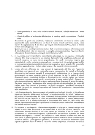 17
 l’unità generatrice di cassa, nelle società di minori dimensioni, coincide spesso con l’intera
società;
 i flussi di reddito, se la dinamica del circolante si mantiene stabile, approssimano i flussi di
cassa.
Al ricorrere di queste due condizioni, l’approccio semplificato, che basa la verifica della
recuperabilità delle immobilizzazioni sui flussi di reddito prodotti dall’intera società, senza
imporre la segmentazione di tali flussi per singola immobilizzazione/UGC, tende a fornire
risultati simili all’approccio base.
Qualora, invece, la società presenti una struttura degli investimenti complessa e formata da rami
di attività ben distinti e tra loro autonomi, si consiglia comunque di adottare l’approccio basato
sulla capacità di ammortamento per singola immobilizzazione/UGC.
7. Si può, inoltre, osservare che l’attivo immobilizzato delle società che non superano i limiti della
categoria delle large companies ha una struttura il più delle volte semplificata, nella quale gli
immobili ricoprono un ruolo spesso preponderante. Ciò rende inopportuno imporre una
metodologia di verifica particolarmente complessa, a causa dei costi rilevanti che comporterebbe
in comparazione ai costi amministrativi di norma sostenuti da queste aziende. Del resto, nelle
condizioni appena descritte, i risultati cui pervengono i due metodi di calcolo sono simili.
8. L’unica rilevante differenza tra i due approcci è rappresentata dal fatto che l’approccio
semplificato non impone di tener conto della congrua remunerazione del capitale ai fini della
determinazione del margine (capacità di ammortamento) a disposizione per la copertura degli
ammortamenti. A questo riguardo, tuttavia, si può osservare che per le società di minori
dimensioni, spesso a conduzione familiare, la determinazione del costo del capitale può risultare
estremamente complessa, quando non del tutto arbitraria. In queste società, infatti, è frequente un
coinvolgimento diretto dei soci nella gestione, anche sotto forma di rapporto di lavoro dipendente.
Da questa prospettiva, l’applicazione delle tecniche più note di determinazione del costo del
capitale appare fuori contesto, se si considera che, in tali circostanze, l’attività dell’investitore si
confonde con quella del manager/imprenditore ed il ritorno dell’investimento è da questi visto
nella sua globalità.
9. La definizione di perdita durevole proposta nel principio non implica il fatto che, ai fini della sua
rilevazione, la perdita debba essere “definitiva”, ovvero irrecuperabile. Se, infatti, l’applicazione
del modello di determinazione del valore recuperabile dovesse indicare un recupero di valore
dell’immobilizzazione, la perdita di valore precedentemente addebitata al conto economico deve
essere stornata. Ciò in piena coerenza con la formulazione della norma del codice civile, che
prevede espressamente l’obbligo di ripristinare la svalutazione qualora siano venuti meno i motivi
che avevano indotto a rilevarla.
10. Gli indicatori di perdita presi a riferimento nella proposta di principio si caratterizzano per non
imporre la rilevazione automatica di una svalutazione al verificarsi di certe condizioni, ma
costituiscono soltanto elementi da cui trarre spunto per effettuare il test di verifica della
recuperabilità. La rilevazione della perdita si produrrà solo nel caso in cui il predetto test abbia
avuto un esito negativo, e – quindi – nel caso in cui il valore attribuito al cespite sulla base dei
flussi che è in grado di generare nel lungo termine risultasse inferiore al valore contabile netto
iscritto in bilancio. Quest’approccio garantisce, in definitiva, che flessioni temporanee della
capacità di produrre flussi in entrata o variazioni, sempre temporanee, sfavorevoli dei tassi di
 