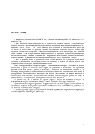 1
PRESENTAZIONE
L’Organismo Italiano di Contabilità (OIC) si è costituito, nella veste giuridica di fondazione, il 27
novembre 2001.
L’OIC predispone i principi contabili per la redazione dei bilanci d’esercizio e consolidati delle
imprese, dei bilanci preventivi e consuntivi delle aziende non profit e delle amministrazioni pubbliche,
nazionali e locali. Inoltre, l’OIC, quale standard setter nazionale in materia contabile, partecipa
all’attività di elaborazione dei principi contabili internazionali, fornendo supporto tecnico agli
organismi internazionali competenti e coordinando i propri lavori con le attività degli altri “standard
setter” europei. L’OIC svolge altresì un’opera di assistenza al legislatore nazionale nell’emanazione
delle norme in materia contabile e connesse per l’adeguamento della disciplina interna di bilancio alle
direttive europee e ai principi contabili internazionali omologati dalla Commissione Europea.
L’OIC si propone infine la promozione della cultura contabile ed il progresso della prassi
aziendale e professionale con la pubblicazione di documenti e ricerche in materia, nonché con
l’organizzazione di convegni, seminari e incontri di studio.
Per il conseguimento dei compiti assegnati, i Fondatori hanno concepito e realizzato un assetto
istituzionale in grado di assicurare, negli organi che governano la Fondazione, una equilibrata
presenza delle parti sociali – private e pubbliche – interessate all’informazione contabile e, al
contempo, atta a garantire il soddisfacimento dei requisiti di imparzialità e indipendenza delle scelte. Il
conseguimento dell’autorevolezza necessaria per influire efficacemente in ambito nazionale e
internazionale sulla disciplina dell’informazione contabile è infatti maggiore quanto più ampia e
rappresentativa è la composizione dei soggetti investiti dei ruoli decisionali.
Il governo dell’OIC è attribuito ai seguenti organi: Collegio dei Fondatori, Consiglio di
Sorveglianza, Consiglio di Gestione, Comitato Tecnico-Scientifico e Collegio dei Revisori.
I principi contabili, le guide operative e le applicazioni dell’OIC sono soggetti, ai sensi dell’art. 12
dello Statuto, al parere dell’Agenzia delle Entrate, della Banca d’Italia, della CONSOB, dell’IVASS e
dei Ministeri competenti nella fattispecie.
L’eventuale parere negativo delle istituzioni anzidette è pubblicato congiuntamente al principio
contabile approvato dal Consiglio di Gestione.
 