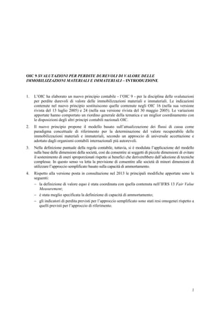 2
OIC 9 SVALUTAZIONI PER PERDITE DUREVOLI DI VALORE DELLE
IMMOBILIZZAZIONI MATERIALI E IMMATERIALI – INTRODUZIONE
1. L’OIC ha elaborato un nuovo principio contabile - l’OIC 9 - per la disciplina delle svalutazioni
per perdite durevoli di valore delle immobilizzazioni materiali e immateriali. Le indicazioni
contenute nel nuovo principio sostituiscono quelle contenute negli OIC 16 (nella sua versione
rivista del 13 luglio 2005) e 24 (nella sua versione rivista del 30 maggio 2005). Le variazioni
apportate hanno comportato un riordino generale della tematica e un miglior coordinamento con
le disposizioni degli altri principi contabili nazionali OIC.
2. Il nuovo principio propone il modello basato sull’attualizzazione dei flussi di cassa come
paradigma concettuale di riferimento per la determinazione del valore recuperabile delle
immobilizzazioni materiali e immateriali, secondo un approccio di universale accettazione e
adottato dagli organismi contabili internazionali più autorevoli.
3. Nella definizione puntuale della regola contabile, tuttavia, si è modulata l’applicazione del modello
sulla base delle dimensioni della società, così da consentire ai soggetti di piccole dimensioni di evitare
il sostenimento di oneri sproporzionati rispetto ai benefici che deriverebbero dall’adozione di tecniche
complesse. In questo senso va letta la previsione di consentire alle società di minori dimensioni di
utilizzare l’approccio semplificato basato sulla capacità di ammortamento.
4. Rispetto alla versione posta in consultazione nel 2013 le principali modifiche apportate sono le
seguenti:
 la definizione di valore equo è stata coordinata con quella contenuta nell’IFRS 13 Fair Value
Measurement;
 è stata meglio specificata la definizione di capacità di ammortamento;
 gli indicatori di perdita previsti per l’approccio semplificato sono stati resi omogenei rispetto a
quelli previsti per l’approccio di riferimento.
 