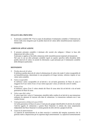 4
FINALITÀ DEL PRINCIPIO
1. Il principio contabile OIC 9 ha lo scopo di disciplinare il trattamento contabile e l’informativa da
fornire nella nota integrativa per le perdite durevoli di valore delle immobilizzazioni materiali e
immateriali.
AMBITO DI APPLICAZIONE
2. Il presente principio contabile è destinato alle società che redigono i bilanci in base alle
disposizioni del codice civile.
Il principio si applica ai fini della valutazione delle immobilizzazioni materiali ed immateriali.
Nel caso in cui un altro principio contabile regoli un aspetto specifico della disciplina delle
perdite durevoli di valore, la società fa riferimento a quel principio per il trattamento contabile
della fattispecie particolare.
DEFINIZIONI
3. Perdita durevole di valore
Si definisce perdita durevole di valore la diminuzione di valore che rende il valore recuperabile di
un’immobilizzazione, determinato in una prospettiva di lungo termine, inferiore rispetto al suo
valore netto contabile.
4. Valore recuperabile
Si definisce valore recuperabile di un’attività o di un’unità generatrice di flussi di cassa il
maggiore tra il suo valore d’uso e il suo valore equo (fair value), al netto dei costi di vendita.
5. Valore d’uso
Si definisce valore d’uso il valore attuale dei flussi di cassa attesi da un’attività o da un’unità
generatrice di flussi di cassa.
6. Valore equo (fair value)
Il valore equo (fair value) è l’ammontare ottenibile dalla vendita di un’attività in una transazione
ordinaria tra operatori di mercato alla data di valutazione. La transazione ordinaria non è una
vendita forzata.
7. Unità generatrice di flussi di cassa (UGC)
Un’unità generatrice di flussi di cassa è il più piccolo gruppo identificabile di attività che include
l’attività oggetto di valutazione e genera flussi finanziari in entrata che siano ampiamente
indipendenti dai flussi finanziari in entrata generati da altre attività o gruppi di attività.
8. Capacità di ammortamento
La capacità di ammortamento di un dato esercizio è costituita dal margine economico che la
gestione mette a disposizione per la copertura degli ammortamenti. La capacità di ammortamento
 