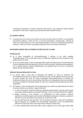 5
è determinata sottraendo al risultato economico dell’esercizio, non comprensivo degli elementi
straordinari e delle relative imposte, gli ammortamenti delle immobilizzazioni.
CLASSIFICAZIONE
9. Le perdite durevoli di valore sono rilevate nel conto economico nella voce B10c), se riconducibili
alla gestione ordinaria, o nella voce E21, se di natura straordinaria. Analogamente, i ripristini di
valore sono rilevati nella voce A5 se la precedente perdita di valore era riconducibile alla gestione
ordinaria, o nella voce E20 se la precedente perdita di valore era di natura straordinaria.
DETERMINAZIONE DELLE PERDITE DUREVOLI DI VALORE
Profili generali
10. Se il valore recuperabile di un’immobilizzazione è inferiore al suo valore contabile
l’immobilizzazione si rileva a tale minor valore. La differenza è imputata nel conto economico come
perdita durevole di valore.
11. Se non è possibile stimare il valore recuperabile della singola immobilizzazione, la società determina
il valore recuperabile dell’unità generatrice di flussi di cassa alla quale l’immobilizzazione appartiene.
Ciò si verifica quando le singole immobilizzazioni non generano flussi di cassa in via autonoma
rispetto alle altre immobilizzazioni.
Indicatori di potenziali perdite di valore
12. La società valuta a ogni data di riferimento del bilancio se esiste un indicatore che
un’immobilizzazione possa aver subito una riduzione di valore. Se tale indicatore dovesse sussistere,
la società procede alla stima del valore recuperabile dell’immobilizzazione ed effettua una
svalutazione soltanto nel caso in cui quest’ultimo sia inferiore al corrispondente valore netto contabile.
In assenza di indicatori di potenziali perdite di valore non si procede alla determinazione del valore
recuperabile.
13. Nel valutare se esiste un’indicazione che un’attività possa aver subito una perdita durevole di valore,
la società considera, come minimo, i seguenti indicatori:
a. il valore di mercato di un’attività è diminuito significativamente durante l’esercizio, più di quanto
si prevedeva sarebbe accaduto con il passare del tempo o con l’uso normale dell’attività in oggetto;
b. durante l’esercizio si sono verificate, o si verificheranno nel futuro prossimo, variazioni
significative con effetto negativo per la società nell’ambiente tecnologico, di mercato, economico o
normativo in cui la società opera o nel mercato cui un’attività è rivolta;
c. nel corso dell’esercizio sono aumentati i tassi di interesse di mercato o altri tassi di rendimento
degli investimenti, ed è probabile che tali incrementi condizionino il tasso di attualizzazione
utilizzato nel calcolo del valore d’uso di un’attività e riducano il valore equo;
d. il valore contabile delle attività nette della società è superiore al loro valore equo stimato della
 
